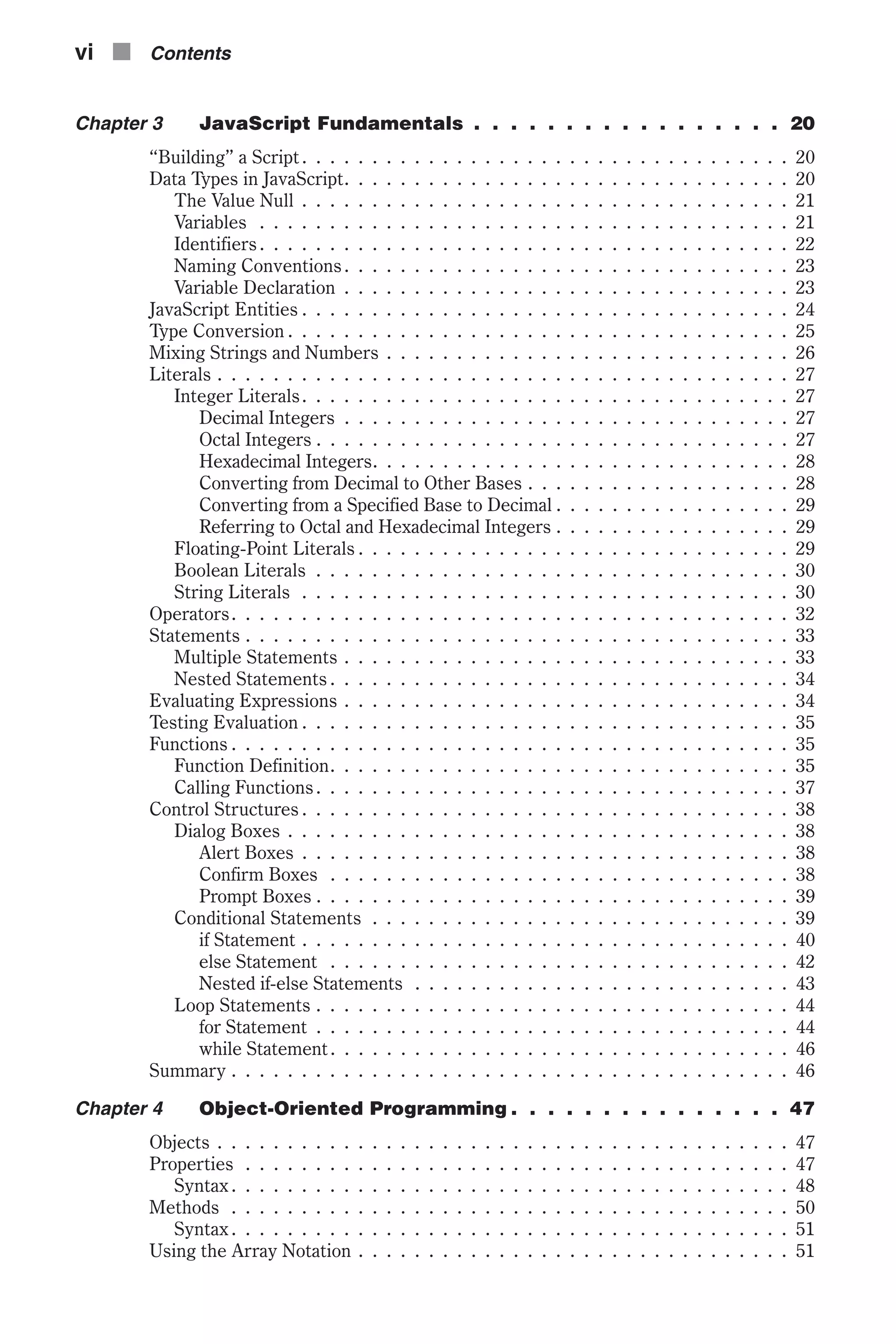 Chapter 3 JavaScript Fundamentals . . . . . . . . . . . . . . . . . 20 “Building” a Script. . . . . . . . . . . . . . . . . . . . . . . . . . . . . . . . . . . 20 Data Types in JavaScript. . . . . . . . . . . . . . . . . . . . . . . . . . . . . . . . 20 The Value Null . . . . . . . . . . . . . . . . . . . . . . . . . . . . . . . . . . . 21 Variables . . . . . . . . . . . . . . . . . . . . . . . . . . . . . . . . . . . . . . 21 Identifiers. . . . . . . . . . . . . . . . . . . . . . . . . . . . . . . . . . . . . . 22 Naming Conventions. . . . . . . . . . . . . . . . . . . . . . . . . . . . . . . . 23 Variable Declaration . . . . . . . . . . . . . . . . . . . . . . . . . . . . . . . . 23 JavaScript Entities . . . . . . . . . . . . . . . . . . . . . . . . . . . . . . . . . . . 24 Type Conversion . . . . . . . . . . . . . . . . . . . . . . . . . . . . . . . . . . . . 25 Mixing Strings and Numbers . . . . . . . . . . . . . . . . . . . . . . . . . . . . . 26 Literals . . . . . . . . . . . . . . . . . . . . . . . . . . . . . . . . . . . . . . . . . 27 Integer Literals. . . . . . . . . . . . . . . . . . . . . . . . . . . . . . . . . . . 27 Decimal Integers . . . . . . . . . . . . . . . . . . . . . . . . . . . . . . . . 27 Octal Integers . . . . . . . . . . . . . . . . . . . . . . . . . . . . . . . . . . 27 Hexadecimal Integers. . . . . . . . . . . . . . . . . . . . . . . . . . . . . . 28 Converting from Decimal to Other Bases . . . . . . . . . . . . . . . . . . . 28 Converting from a Specified Base to Decimal . . . . . . . . . . . . . . . . . 29 Referring to Octal and Hexadecimal Integers . . . . . . . . . . . . . . . . . 29 Floating-Point Literals . . . . . . . . . . . . . . . . . . . . . . . . . . . . . . . 29 Boolean Literals . . . . . . . . . . . . . . . . . . . . . . . . . . . . . . . . . . 30 String Literals . . . . . . . . . . . . . . . . . . . . . . . . . . . . . . . . . . . 30 Operators. . . . . . . . . . . . . . . . . . . . . . . . . . . . . . . . . . . . . . . . 32 Statements . . . . . . . . . . . . . . . . . . . . . . . . . . . . . . . . . . . . . . . 33 Multiple Statements . . . . . . . . . . . . . . . . . . . . . . . . . . . . . . . . 33 Nested Statements . . . . . . . . . . . . . . . . . . . . . . . . . . . . . . . . . 34 Evaluating Expressions . . . . . . . . . . . . . . . . . . . . . . . . . . . . . . . . 34 Testing Evaluation . . . . . . . . . . . . . . . . . . . . . . . . . . . . . . . . . . . 35 Functions . . . . . . . . . . . . . . . . . . . . . . . . . . . . . . . . . . . . . . . . 35 Function Definition. . . . . . . . . . . . . . . . . . . . . . . . . . . . . . . . . 35 Calling Functions. . . . . . . . . . . . . . . . . . . . . . . . . . . . . . . . . . 37 Control Structures . . . . . . . . . . . . . . . . . . . . . . . . . . . . . . . . . . . 38 Dialog Boxes . . . . . . . . . . . . . . . . . . . . . . . . . . . . . . . . . . . . 38 Alert Boxes . . . . . . . . . . . . . . . . . . . . . . . . . . . . . . . . . . . 38 Confirm Boxes . . . . . . . . . . . . . . . . . . . . . . . . . . . . . . . . . 38 Prompt Boxes . . . . . . . . . . . . . . . . . . . . . . . . . . . . . . . . . . 39 Conditional Statements . . . . . . . . . . . . . . . . . . . . . . . . . . . . . . 39 if Statement . . . . . . . . . . . . . . . . . . . . . . . . . . . . . . . . . . . 40 else Statement . . . . . . . . . . . . . . . . . . . . . . . . . . . . . . . . . 42 Nested if-else Statements . . . . . . . . . . . . . . . . . . . . . . . . . . . 43 Loop Statements . . . . . . . . . . . . . . . . . . . . . . . . . . . . . . . . . . 44 for Statement . . . . . . . . . . . . . . . . . . . . . . . . . . . . . . . . . . 44 while Statement. . . . . . . . . . . . . . . . . . . . . . . . . . . . . . . . . 46 Summary . . . . . . . . . . . . . . . . . . . . . . . . . . . . . . . . . . . . . . . . 46 Chapter 4 Object-Oriented Programming . . . . . . . . . . . . . . . 47 Objects . . . . . . . . . . . . . . . . . . . . . . . . . . . . . . . . . . . . . . . . . 47 Properties . . . . . . . . . . . . . . . . . . . . . . . . . . . . . . . . . . . . . . . 47 Syntax . . . . . . . . . . . . . . . . . . . . . . . . . . . . . . . . . . . . . . . . 48 Methods . . . . . . . . . . . . . . . . . . . . . . . . . . . . . . . . . . . . . . . . 50 Syntax . . . . . . . . . . . . . . . . . . . . . . . . . . . . . . . . . . . . . . . . 51 Using the Array Notation . . . . . . . . . . . . . . . . . . . . . . . . . . . . . . . 51 vi n Contents 