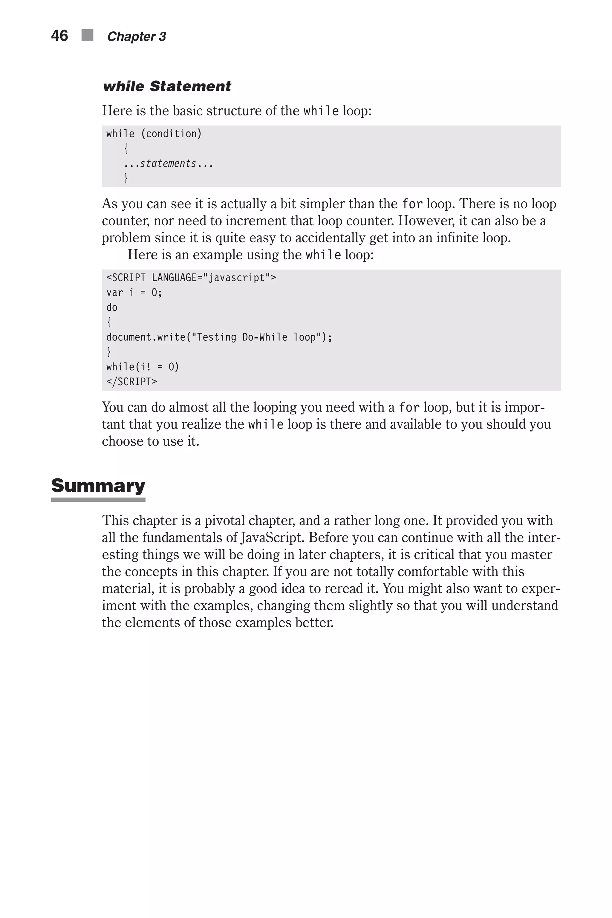 while Statement Here is the basic structure of the while loop: while (condition) { ...statements... } As you can see it is actually a bit simpler than the for loop. There is no loop counter, nor need to increment that loop counter. However, it can also be a problem since it is quite easy to accidentally get into an infinite loop. Here is an example using the while loop: <SCRIPT LANGUAGE="javascript"> var i = 0; do { document.write("Testing Do-While loop"); } while(i! = 0) </SCRIPT> You can do almost all the looping you need with a for loop, but it is impor- tant that you realize the while loop is there and available to you should you choose to use it. Summary This chapter is a pivotal chapter, and a rather long one. It provided you with all the fundamentals of JavaScript. Before you can continue with all the inter- esting things we will be doing in later chapters, it is critical that you master the concepts in this chapter. If you are not totally comfortable with this material, it is probably a good idea to reread it. You might also want to exper- iment with the examples, changing them slightly so that you will understand the elements of those examples better. 46 n Chapter 3 