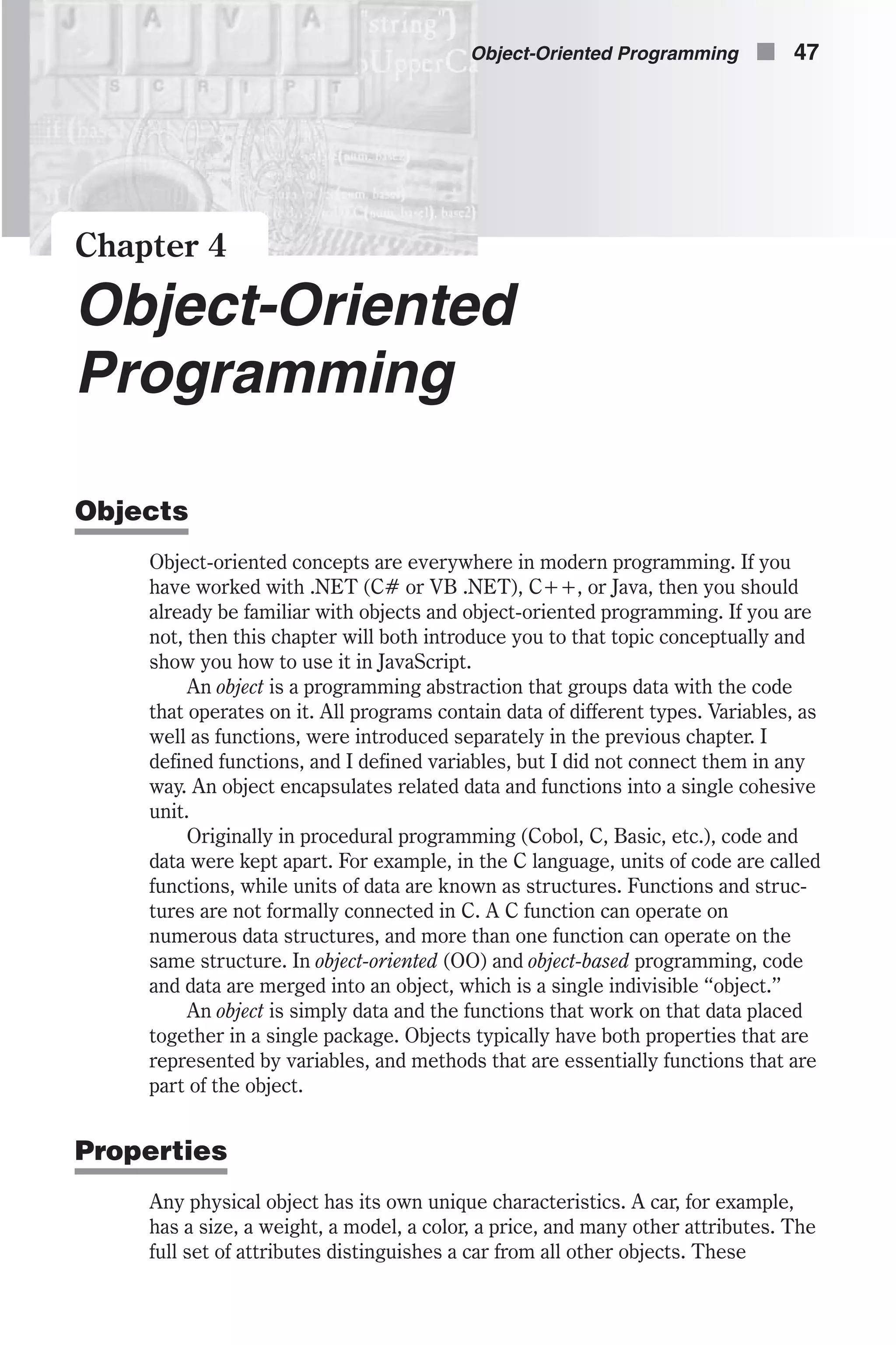 Chapter 4 Object-Oriented Programming Objects Object-oriented concepts are everywhere in modern programming. If you have worked with .NET (C# or VB .NET), C++, or Java, then you should already be familiar with objects and object-oriented programming. If you are not, then this chapter will both introduce you to that topic conceptually and show you how to use it in JavaScript. An object is a programming abstraction that groups data with the code that operates on it. All programs contain data of different types. Variables, as well as functions, were introduced separately in the previous chapter. I defined functions, and I defined variables, but I did not connect them in any way. An object encapsulates related data and functions into a single cohesive unit. Originally in procedural programming (Cobol, C, Basic, etc.), code and data were kept apart. For example, in the C language, units of code are called functions, while units of data are known as structures. Functions and struc- tures are not formally connected in C. A C function can operate on numerous data structures, and more than one function can operate on the same structure. In object-oriented (OO) and object-based programming, code and data are merged into an object, which is a single indivisible “object.” An object is simply data and the functions that work on that data placed together in a single package. Objects typically have both properties that are represented by variables, and methods that are essentially functions that are part of the object. Properties Any physical object has its own unique characteristics. A car, for example, has a size, a weight, a model, a color, a price, and many other attributes. The full set of attributes distinguishes a car from all other objects. These Object-Oriented Programming n 47 