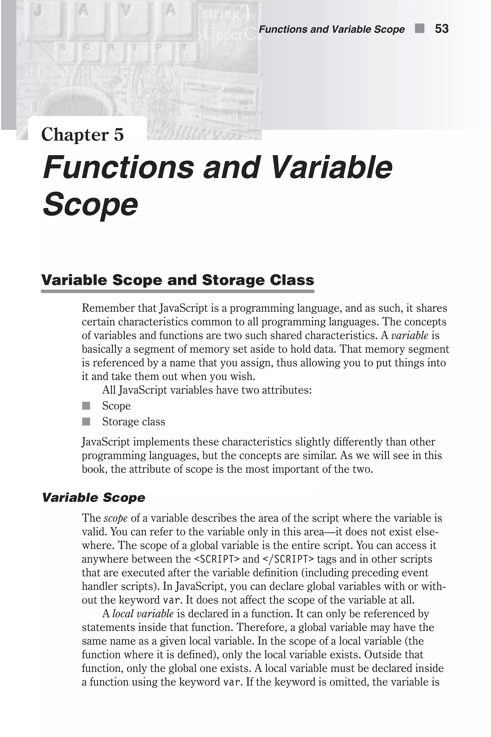 Chapter 5 Functions and Variable Scope Variable Scope and Storage Class Remember that JavaScript is a programming language, and as such, it shares certain characteristics common to all programming languages. The concepts of variables and functions are two such shared characteristics. A variable is basically a segment of memory set aside to hold data. That memory segment is referenced by a name that you assign, thus allowing you to put things into it and take them out when you wish. All JavaScript variables have two attributes: n Scope n Storage class JavaScript implements these characteristics slightly differently than other programming languages, but the concepts are similar. As we will see in this book, the attribute of scope is the most important of the two. Variable Scope The scope of a variable describes the area of the script where the variable is valid. You can refer to the variable only in this area—it does not exist else- where. The scope of a global variable is the entire script. You can access it anywhere between the <SCRIPT> and </SCRIPT> tags and in other scripts that are executed after the variable definition (including preceding event handler scripts). In JavaScript, you can declare global variables with or with- out the keyword var. It does not affect the scope of the variable at all. A local variable is declared in a function. It can only be referenced by statements inside that function. Therefore, a global variable may have the same name as a given local variable. In the scope of a local variable (the function where it is defined), only the local variable exists. Outside that function, only the global one exists. A local variable must be declared inside a function using the keyword var. If the keyword is omitted, the variable is Functions and Variable Scope n 53 