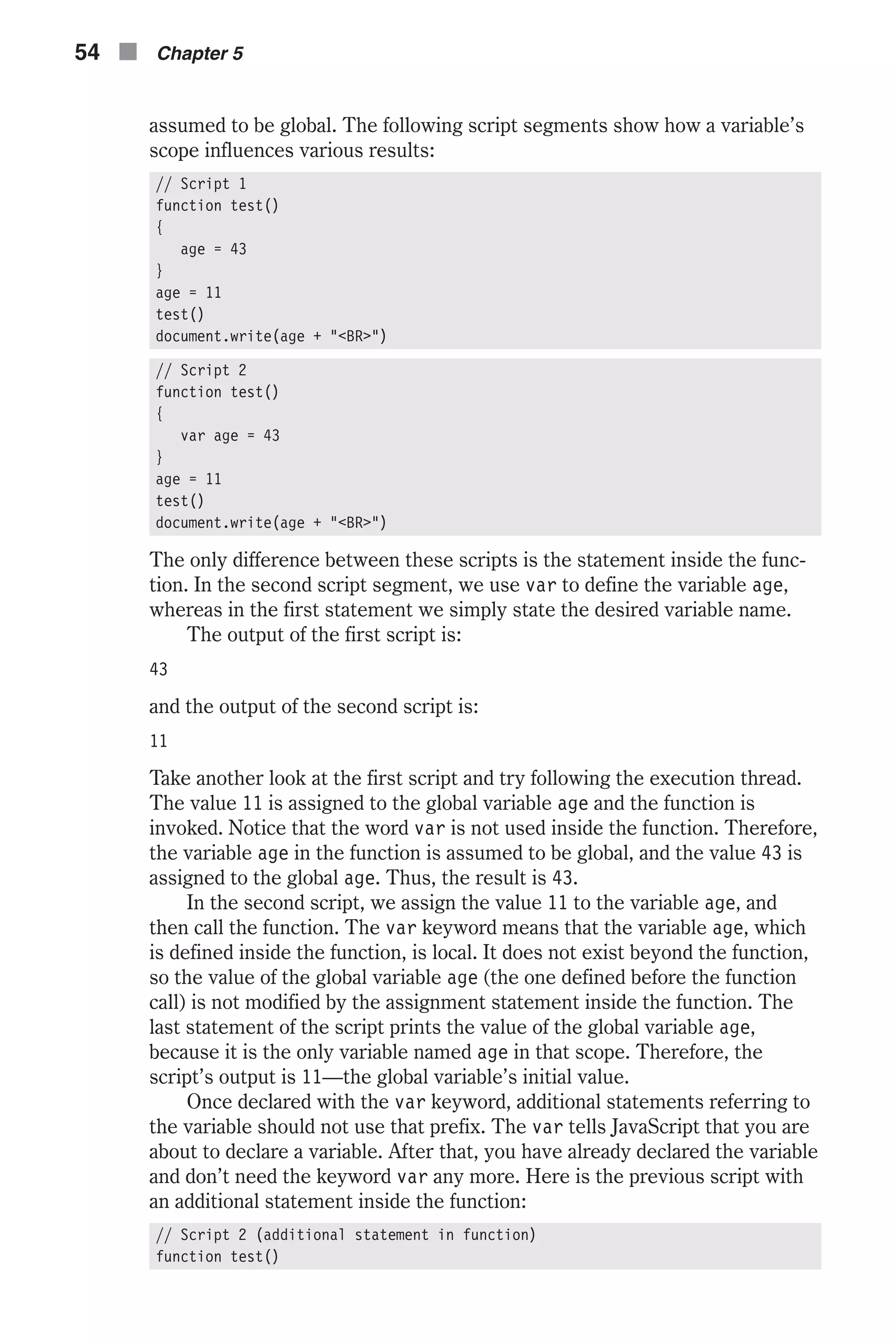 assumed to be global. The following script segments show how a variable’s scope influences various results: // Script 1 function test() { age = 43 } age = 11 test() document.write(age + "<BR>") // Script 2 function test() { var age = 43 } age = 11 test() document.write(age + "<BR>") The only difference between these scripts is the statement inside the func- tion. In the second script segment, we use var to define the variable age, whereas in the first statement we simply state the desired variable name. The output of the first script is: 43 and the output of the second script is: 11 Take another look at the first script and try following the execution thread. The value 11 is assigned to the global variable age and the function is invoked. Notice that the word var is not used inside the function. Therefore, the variable age in the function is assumed to be global, and the value 43 is assigned to the global age. Thus, the result is 43. In the second script, we assign the value 11 to the variable age, and then call the function. The var keyword means that the variable age, which is defined inside the function, is local. It does not exist beyond the function, so the value of the global variable age (the one defined before the function call) is not modified by the assignment statement inside the function. The last statement of the script prints the value of the global variable age, because it is the only variable named age in that scope. Therefore, the script’s output is 11—the global variable’s initial value. Once declared with the var keyword, additional statements referring to the variable should not use that prefix. The var tells JavaScript that you are about to declare a variable. After that, you have already declared the variable and don’t need the keyword var any more. Here is the previous script with an additional statement inside the function: // Script 2 (additional statement in function) function test() 54 n Chapter 5 