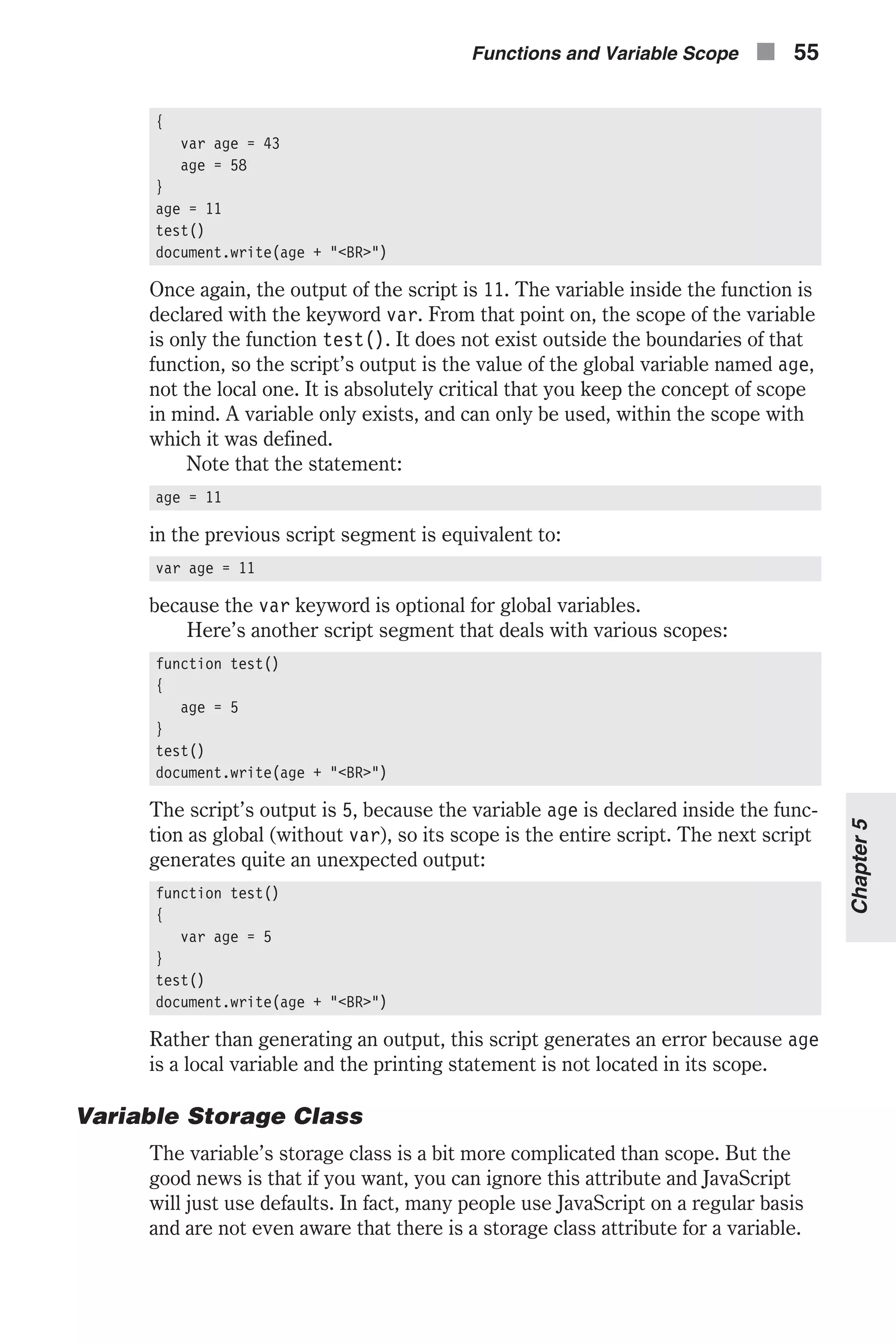 { var age = 43 age = 58 } age = 11 test() document.write(age + "<BR>") Once again, the output of the script is 11. The variable inside the function is declared with the keyword var. From that point on, the scope of the variable is only the function test(). It does not exist outside the boundaries of that function, so the script’s output is the value of the global variable named age, not the local one. It is absolutely critical that you keep the concept of scope in mind. A variable only exists, and can only be used, within the scope with which it was defined. Note that the statement: age = 11 in the previous script segment is equivalent to: var age = 11 because the var keyword is optional for global variables. Here’s another script segment that deals with various scopes: function test() { age = 5 } test() document.write(age + "<BR>") The script’s output is 5, because the variable age is declared inside the func- tion as global (without var), so its scope is the entire script. The next script generates quite an unexpected output: function test() { var age = 5 } test() document.write(age + "<BR>") Rather than generating an output, this script generates an error because age is a local variable and the printing statement is not located in its scope. Variable Storage Class The variable’s storage class is a bit more complicated than scope. But the good news is that if you want, you can ignore this attribute and JavaScript will just use defaults. In fact, many people use JavaScript on a regular basis and are not even aware that there is a storage class attribute for a variable. Functions and Variable Scope n 55 Chapter5 