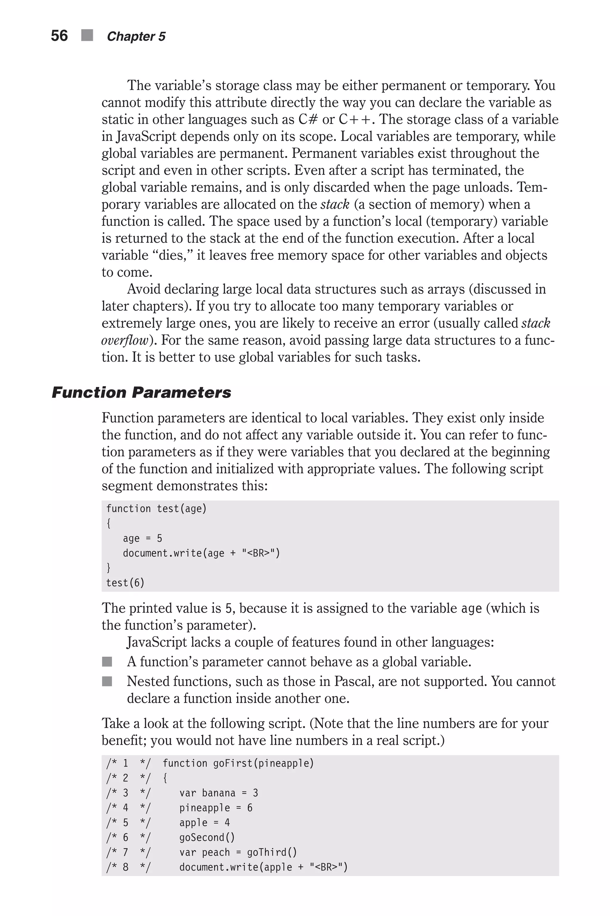 The variable’s storage class may be either permanent or temporary. You cannot modify this attribute directly the way you can declare the variable as static in other languages such as C# or C++. The storage class of a variable in JavaScript depends only on its scope. Local variables are temporary, while global variables are permanent. Permanent variables exist throughout the script and even in other scripts. Even after a script has terminated, the global variable remains, and is only discarded when the page unloads. Tem- porary variables are allocated on the stack (a section of memory) when a function is called. The space used by a function’s local (temporary) variable is returned to the stack at the end of the function execution. After a local variable “dies,” it leaves free memory space for other variables and objects to come. Avoid declaring large local data structures such as arrays (discussed in later chapters). If you try to allocate too many temporary variables or extremely large ones, you are likely to receive an error (usually called stack overflow). For the same reason, avoid passing large data structures to a func- tion. It is better to use global variables for such tasks. Function Parameters Function parameters are identical to local variables. They exist only inside the function, and do not affect any variable outside it. You can refer to func- tion parameters as if they were variables that you declared at the beginning of the function and initialized with appropriate values. The following script segment demonstrates this: function test(age) { age = 5 document.write(age + "<BR>") } test(6) The printed value is 5, because it is assigned to the variable age (which is the function’s parameter). JavaScript lacks a couple of features found in other languages: n A function’s parameter cannot behave as a global variable. n Nested functions, such as those in Pascal, are not supported. You cannot declare a function inside another one. Take a look at the following script. (Note that the line numbers are for your benefit; you would not have line numbers in a real script.) /* 1 */ function goFirst(pineapple) /* 2 */ { /* 3 */ var banana = 3 /* 4 */ pineapple = 6 /* 5 */ apple = 4 /* 6 */ goSecond() /* 7 */ var peach = goThird() /* 8 */ document.write(apple + "<BR>") 56 n Chapter 5 