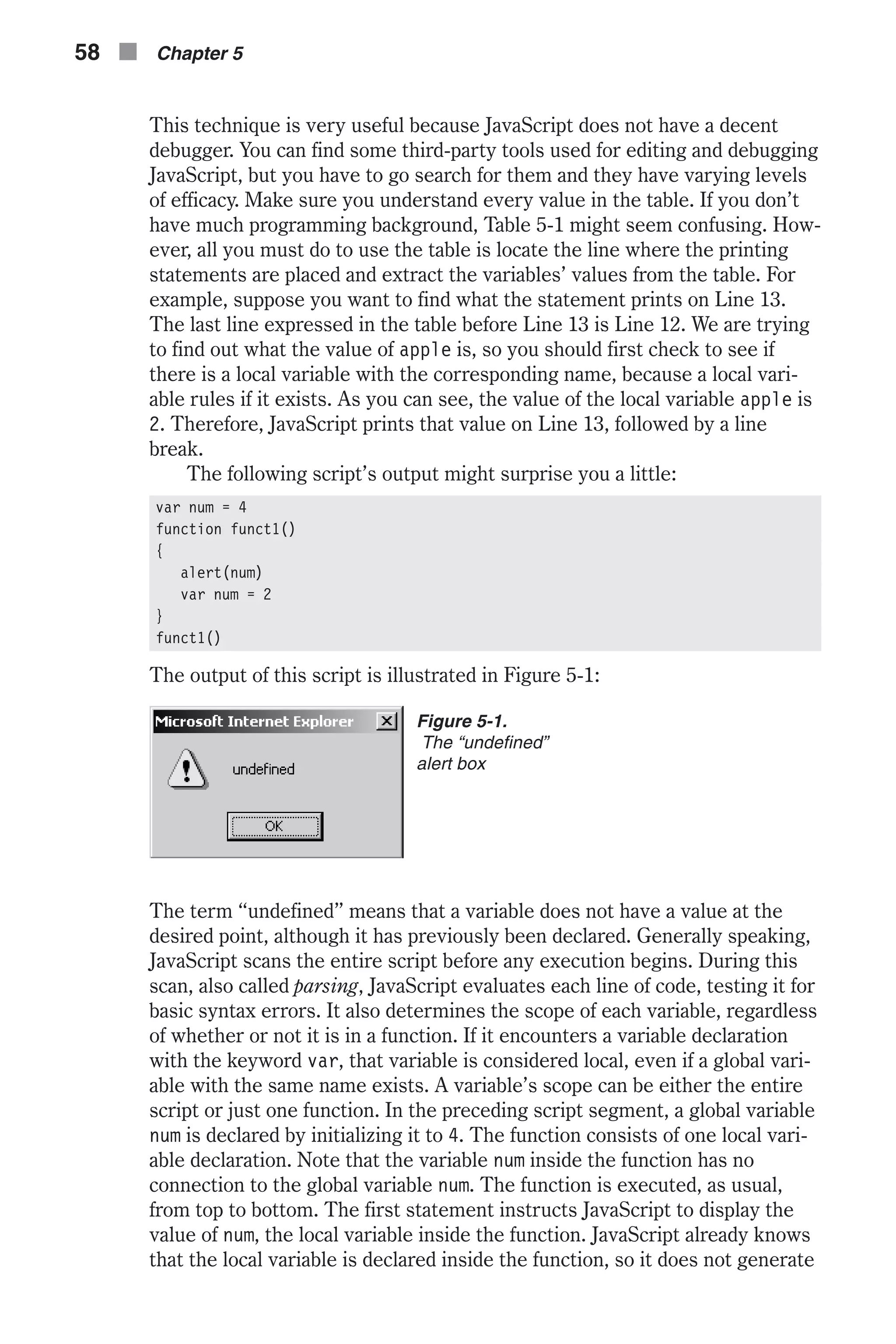 This technique is very useful because JavaScript does not have a decent debugger. You can find some third-party tools used for editing and debugging JavaScript, but you have to go search for them and they have varying levels of efficacy. Make sure you understand every value in the table. If you don’t have much programming background, Table 5-1 might seem confusing. How- ever, all you must do to use the table is locate the line where the printing statements are placed and extract the variables’ values from the table. For example, suppose you want to find what the statement prints on Line 13. The last line expressed in the table before Line 13 is Line 12. We are trying to find out what the value of apple is, so you should first check to see if there is a local variable with the corresponding name, because a local vari- able rules if it exists. As you can see, the value of the local variable apple is 2. Therefore, JavaScript prints that value on Line 13, followed by a line break. The following script’s output might surprise you a little: var num = 4 function funct1() { alert(num) var num = 2 } funct1() The output of this script is illustrated in Figure 5-1: The term “undefined” means that a variable does not have a value at the desired point, although it has previously been declared. Generally speaking, JavaScript scans the entire script before any execution begins. During this scan, also called parsing, JavaScript evaluates each line of code, testing it for basic syntax errors. It also determines the scope of each variable, regardless of whether or not it is in a function. If it encounters a variable declaration with the keyword var, that variable is considered local, even if a global vari- able with the same name exists. A variable’s scope can be either the entire script or just one function. In the preceding script segment, a global variable num is declared by initializing it to 4. The function consists of one local vari- able declaration. Note that the variable num inside the function has no connection to the global variable num. The function is executed, as usual, from top to bottom. The first statement instructs JavaScript to display the value of num, the local variable inside the function. JavaScript already knows that the local variable is declared inside the function, so it does not generate 58 n Chapter 5 Figure 5-1. The “undefined” alert box 