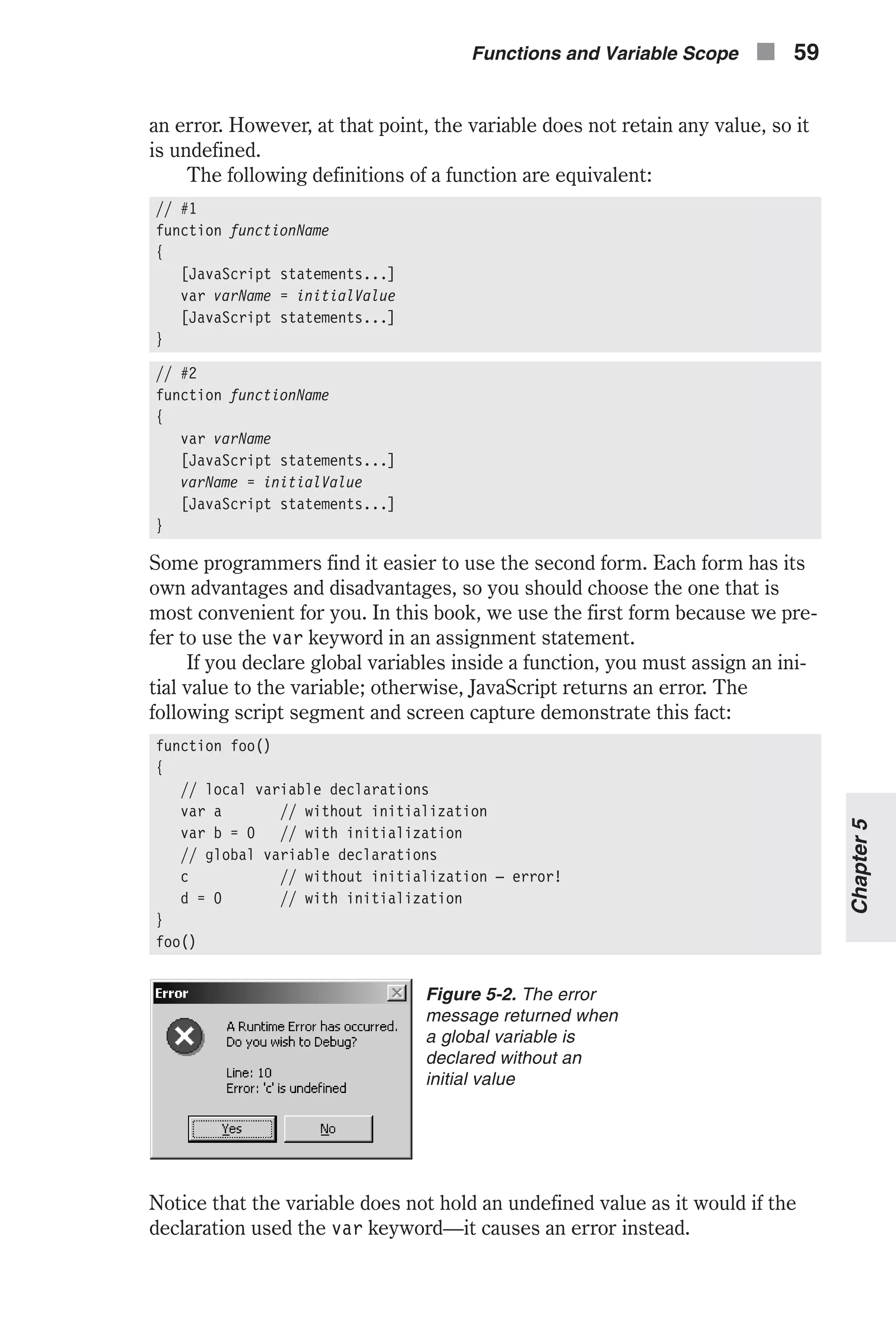an error. However, at that point, the variable does not retain any value, so it is undefined. The following definitions of a function are equivalent: // #1 function functionName { [JavaScript statements...] var varName = initialValue [JavaScript statements...] } // #2 function functionName { var varName [JavaScript statements...] varName = initialValue [JavaScript statements...] } Some programmers find it easier to use the second form. Each form has its own advantages and disadvantages, so you should choose the one that is most convenient for you. In this book, we use the first form because we pre- fer to use the var keyword in an assignment statement. If you declare global variables inside a function, you must assign an ini- tial value to the variable; otherwise, JavaScript returns an error. The following script segment and screen capture demonstrate this fact: function foo() { // local variable declarations var a // without initialization var b = 0 // with initialization // global variable declarations c // without initialization — error! d = 0 // with initialization } foo() Notice that the variable does not hold an undefined value as it would if the declaration used the var keyword—it causes an error instead. Functions and Variable Scope n 59 Chapter5 Figure 5-2. The error message returned when a global variable is declared without an initial value 