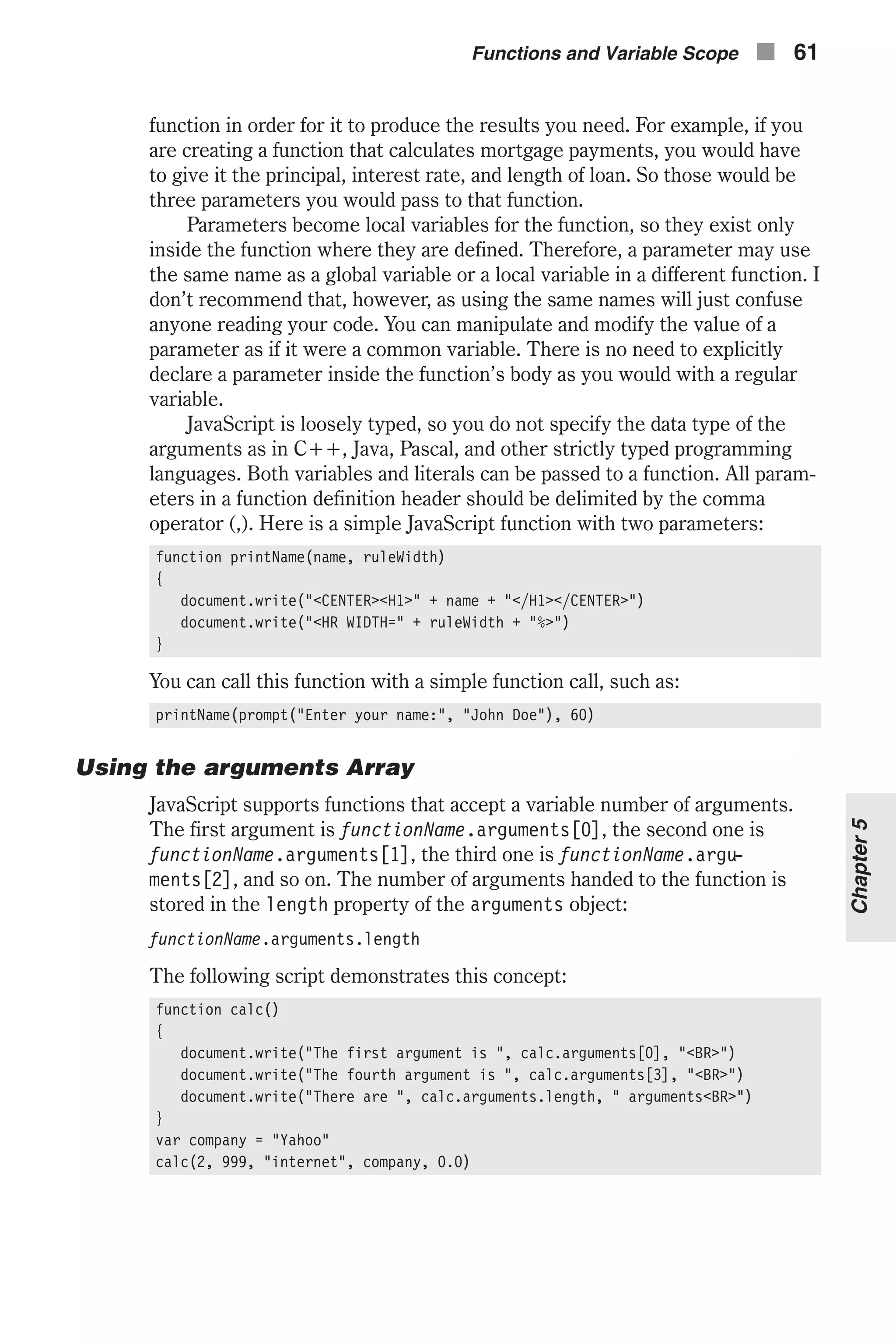 function in order for it to produce the results you need. For example, if you are creating a function that calculates mortgage payments, you would have to give it the principal, interest rate, and length of loan. So those would be three parameters you would pass to that function. Parameters become local variables for the function, so they exist only inside the function where they are defined. Therefore, a parameter may use the same name as a global variable or a local variable in a different function. I don’t recommend that, however, as using the same names will just confuse anyone reading your code. You can manipulate and modify the value of a parameter as if it were a common variable. There is no need to explicitly declare a parameter inside the function’s body as you would with a regular variable. JavaScript is loosely typed, so you do not specify the data type of the arguments as in C++, Java, Pascal, and other strictly typed programming languages. Both variables and literals can be passed to a function. All param- eters in a function definition header should be delimited by the comma operator (,). Here is a simple JavaScript function with two parameters: function printName(name, ruleWidth) { document.write("<CENTER><H1>" + name + "</H1></CENTER>") document.write("<HR WIDTH=" + ruleWidth + "%>") } You can call this function with a simple function call, such as: printName(prompt("Enter your name:", "John Doe"), 60) Using the arguments Array JavaScript supports functions that accept a variable number of arguments. The first argument is functionName.arguments[0], the second one is functionName.arguments[1], the third one is functionName.argu- ments[2], and so on. The number of arguments handed to the function is stored in the length property of the arguments object: functionName.arguments.length The following script demonstrates this concept: function calc() { document.write("The first argument is ", calc.arguments[0], "<BR>") document.write("The fourth argument is ", calc.arguments[3], "<BR>") document.write("There are ", calc.arguments.length, " arguments<BR>") } var company = "Yahoo" calc(2, 999, "internet", company, 0.0) Functions and Variable Scope n 61 Chapter5 