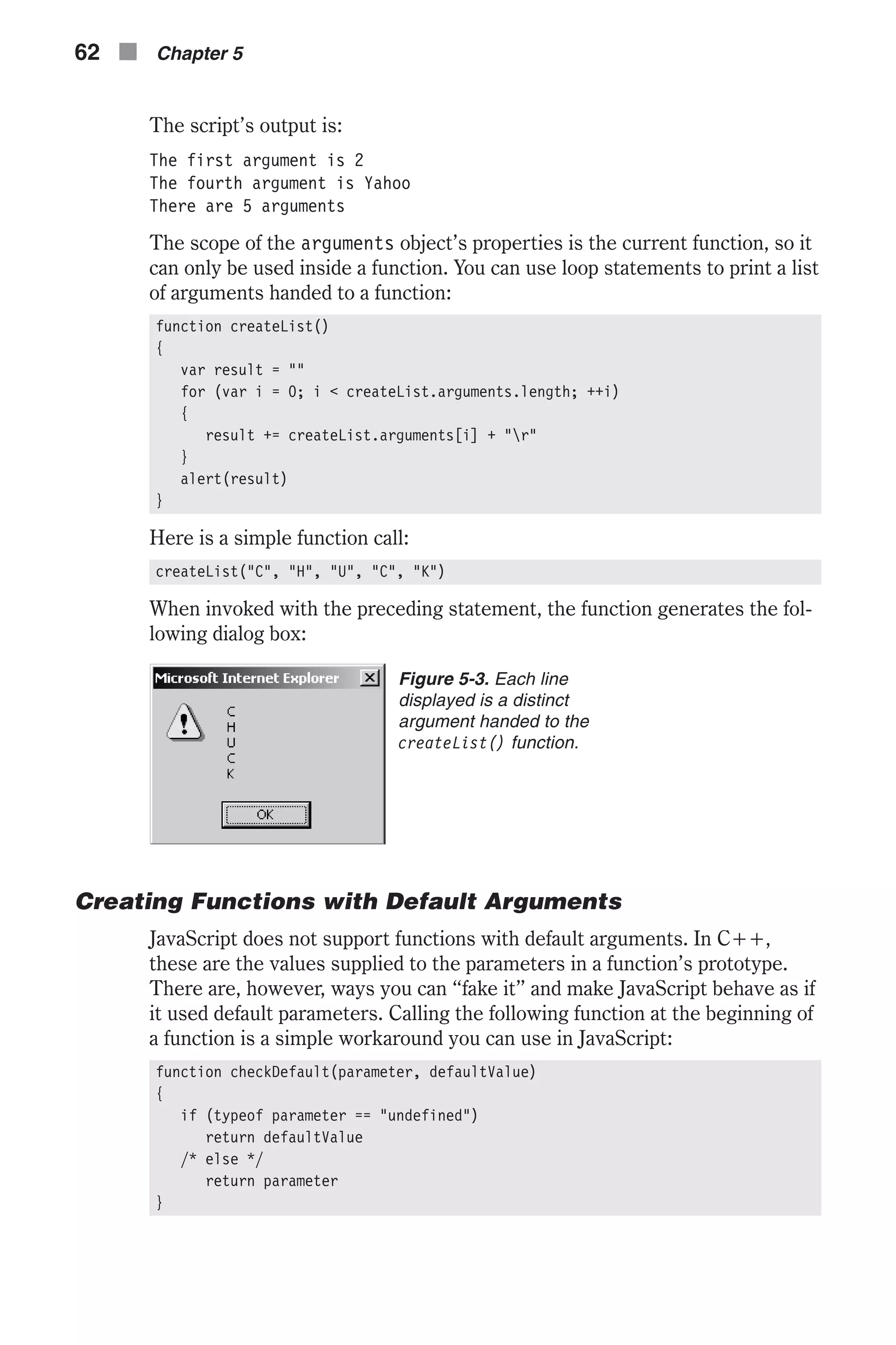 The script’s output is: The first argument is 2 The fourth argument is Yahoo There are 5 arguments The scope of the arguments object’s properties is the current function, so it can only be used inside a function. You can use loop statements to print a list of arguments handed to a function: function createList() { var result = "" for (var i = 0; i < createList.arguments.length; ++i) { result += createList.arguments[i] + "r" } alert(result) } Here is a simple function call: createList("C", "H", "U", "C", "K”) When invoked with the preceding statement, the function generates the fol- lowing dialog box: Creating Functions with Default Arguments JavaScript does not support functions with default arguments. In C++, these are the values supplied to the parameters in a function’s prototype. There are, however, ways you can “fake it” and make JavaScript behave as if it used default parameters. Calling the following function at the beginning of a function is a simple workaround you can use in JavaScript: function checkDefault(parameter, defaultValue) { if (typeof parameter == "undefined") return defaultValue /* else */ return parameter } 62 n Chapter 5 Figure 5-3. Each line displayed is a distinct argument handed to the createList() function. 