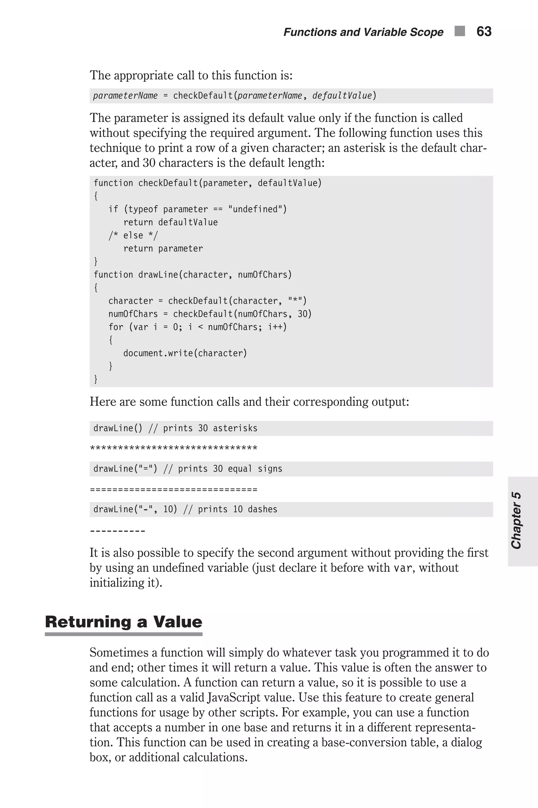The appropriate call to this function is: parameterName = checkDefault(parameterName, defaultValue) The parameter is assigned its default value only if the function is called without specifying the required argument. The following function uses this technique to print a row of a given character; an asterisk is the default char- acter, and 30 characters is the default length: function checkDefault(parameter, defaultValue) { if (typeof parameter == "undefined") return defaultValue /* else */ return parameter } function drawLine(character, numOfChars) { character = checkDefault(character, "*") numOfChars = checkDefault(numOfChars, 30) for (var i = 0; i < numOfChars; i++) { document.write(character) } } Here are some function calls and their corresponding output: drawLine() // prints 30 asterisks ****************************** drawLine("=") // prints 30 equal signs ============================== drawLine("-", 10) // prints 10 dashes ---------- It is also possible to specify the second argument without providing the first by using an undefined variable (just declare it before with var, without initializing it). Returning a Value Sometimes a function will simply do whatever task you programmed it to do and end; other times it will return a value. This value is often the answer to some calculation. A function can return a value, so it is possible to use a function call as a valid JavaScript value. Use this feature to create general functions for usage by other scripts. For example, you can use a function that accepts a number in one base and returns it in a different representa- tion. This function can be used in creating a base-conversion table, a dialog box, or additional calculations. Functions and Variable Scope n 63 Chapter5 