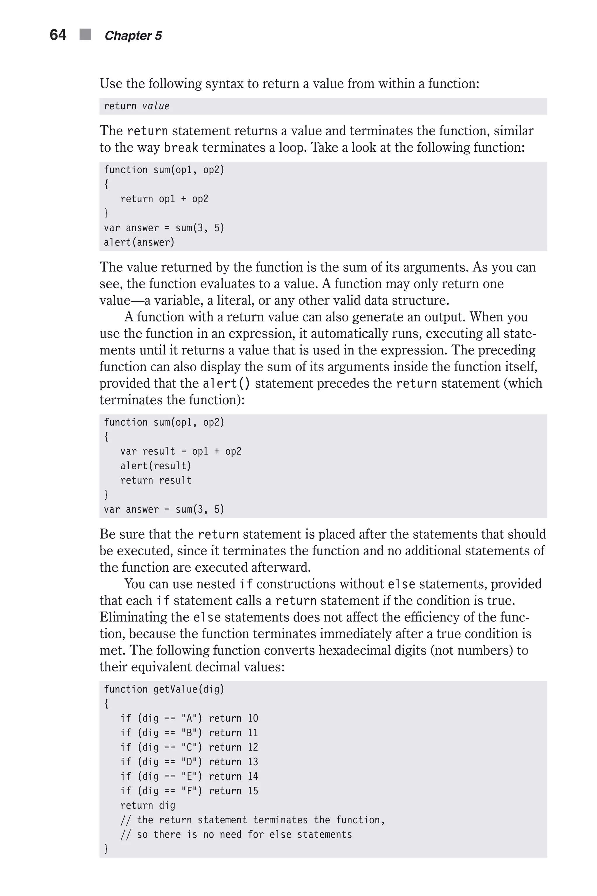 Use the following syntax to return a value from within a function: return value The return statement returns a value and terminates the function, similar to the way break terminates a loop. Take a look at the following function: function sum(op1, op2) { return op1 + op2 } var answer = sum(3, 5) alert(answer) The value returned by the function is the sum of its arguments. As you can see, the function evaluates to a value. A function may only return one value—a variable, a literal, or any other valid data structure. A function with a return value can also generate an output. When you use the function in an expression, it automatically runs, executing all state- ments until it returns a value that is used in the expression. The preceding function can also display the sum of its arguments inside the function itself, provided that the alert() statement precedes the return statement (which terminates the function): function sum(op1, op2) { var result = op1 + op2 alert(result) return result } var answer = sum(3, 5) Be sure that the return statement is placed after the statements that should be executed, since it terminates the function and no additional statements of the function are executed afterward. You can use nested if constructions without else statements, provided that each if statement calls a return statement if the condition is true. Eliminating the else statements does not affect the efficiency of the func- tion, because the function terminates immediately after a true condition is met. The following function converts hexadecimal digits (not numbers) to their equivalent decimal values: function getValue(dig) { if (dig == "A") return 10 if (dig == "B") return 11 if (dig == "C") return 12 if (dig == "D") return 13 if (dig == "E") return 14 if (dig == "F") return 15 return dig // the return statement terminates the function, // so there is no need for else statements } 64 n Chapter 5 