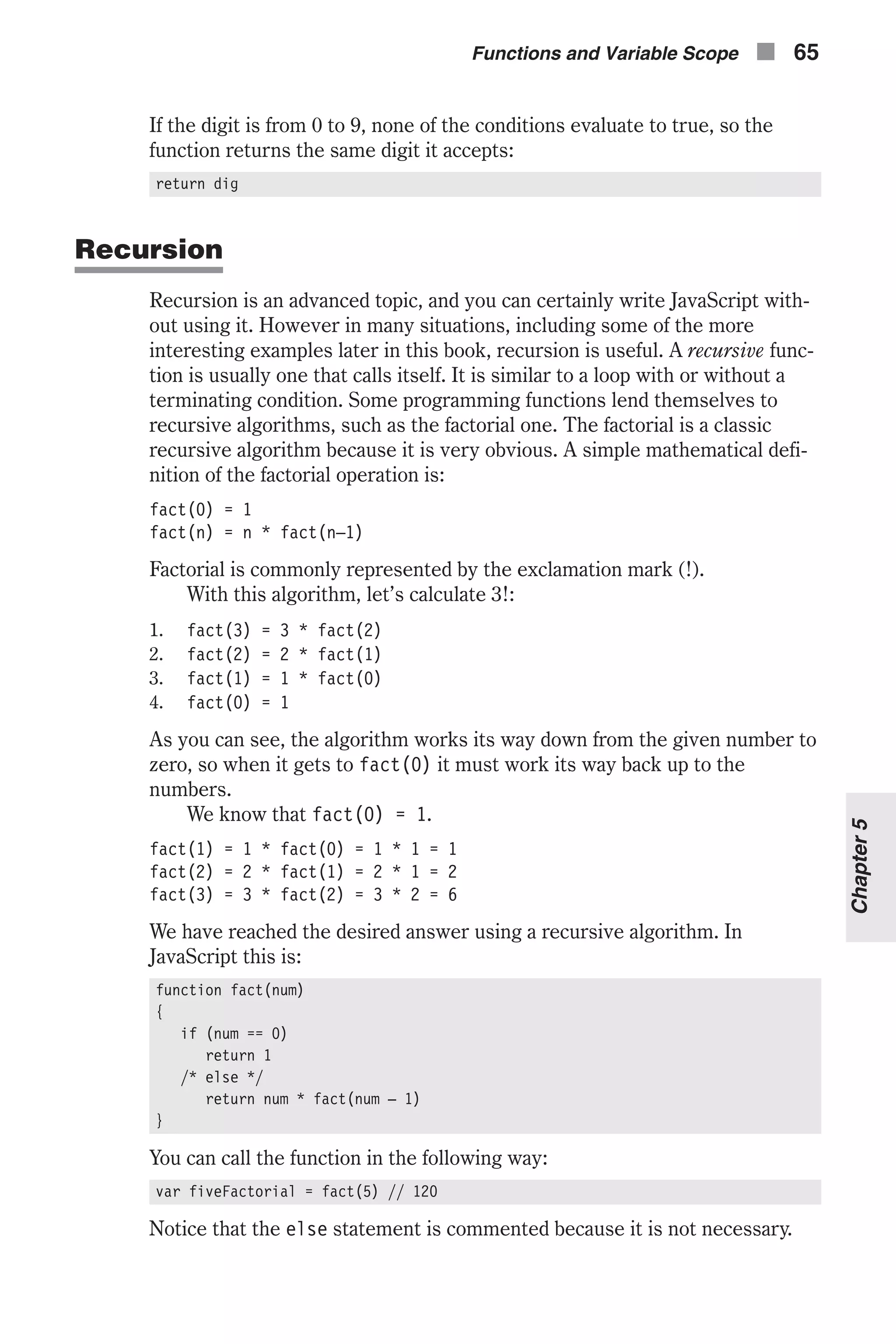 If the digit is from 0 to 9, none of the conditions evaluate to true, so the function returns the same digit it accepts: return dig Recursion Recursion is an advanced topic, and you can certainly write JavaScript with- out using it. However in many situations, including some of the more interesting examples later in this book, recursion is useful. A recursive func- tion is usually one that calls itself. It is similar to a loop with or without a terminating condition. Some programming functions lend themselves to recursive algorithms, such as the factorial one. The factorial is a classic recursive algorithm because it is very obvious. A simple mathematical defi- nition of the factorial operation is: fact(0) = 1 fact(n) = n * fact(n–1) Factorial is commonly represented by the exclamation mark (!). With this algorithm, let’s calculate 3!: 1. fact(3) = 3 * fact(2) 2. fact(2) = 2 * fact(1) 3. fact(1) = 1 * fact(0) 4. fact(0) = 1 As you can see, the algorithm works its way down from the given number to zero, so when it gets to fact(0) it must work its way back up to the numbers. We know that fact(0) = 1. fact(1) = 1 * fact(0) = 1 * 1 = 1 fact(2) = 2 * fact(1) = 2 * 1 = 2 fact(3) = 3 * fact(2) = 3 * 2 = 6 We have reached the desired answer using a recursive algorithm. In JavaScript this is: function fact(num) { if (num == 0) return 1 /* else */ return num * fact(num – 1) } You can call the function in the following way: var fiveFactorial = fact(5) // 120 Notice that the else statement is commented because it is not necessary. Functions and Variable Scope n 65 Chapter5 