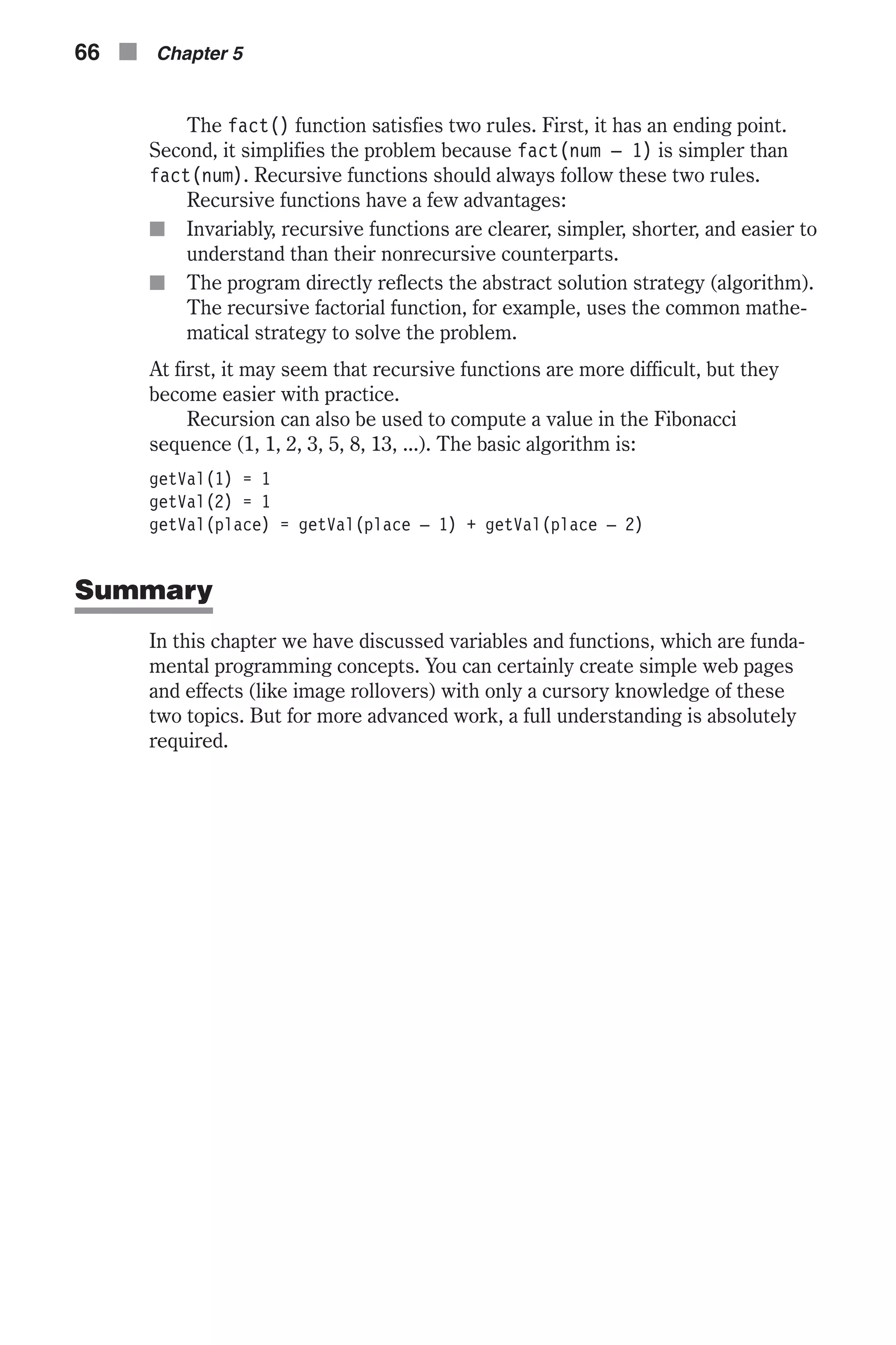 The fact() function satisfies two rules. First, it has an ending point. Second, it simplifies the problem because fact(num – 1) is simpler than fact(num). Recursive functions should always follow these two rules. Recursive functions have a few advantages: n Invariably, recursive functions are clearer, simpler, shorter, and easier to understand than their nonrecursive counterparts. n The program directly reflects the abstract solution strategy (algorithm). The recursive factorial function, for example, uses the common mathe- matical strategy to solve the problem. At first, it may seem that recursive functions are more difficult, but they become easier with practice. Recursion can also be used to compute a value in the Fibonacci sequence (1, 1, 2, 3, 5, 8, 13, ...). The basic algorithm is: getVal(1) = 1 getVal(2) = 1 getVal(place) = getVal(place – 1) + getVal(place – 2) Summary In this chapter we have discussed variables and functions, which are funda- mental programming concepts. You can certainly create simple web pages and effects (like image rollovers) with only a cursory knowledge of these two topics. But for more advanced work, a full understanding is absolutely required. 66 n Chapter 5 