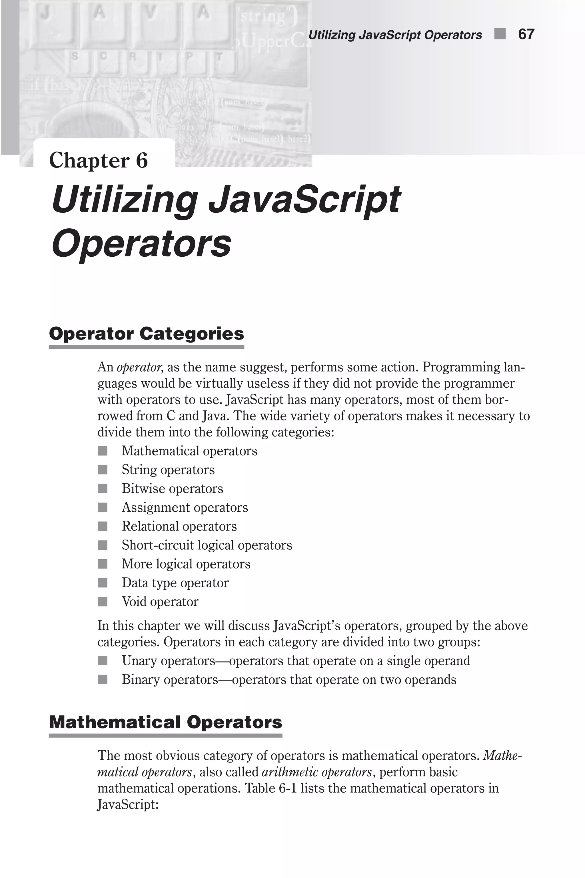 Chapter 6 Utilizing JavaScript Operators Operator Categories An operator, as the name suggest, performs some action. Programming lan- guages would be virtually useless if they did not provide the programmer with operators to use. JavaScript has many operators, most of them bor- rowed from C and Java. The wide variety of operators makes it necessary to divide them into the following categories: n Mathematical operators n String operators n Bitwise operators n Assignment operators n Relational operators n Short-circuit logical operators n More logical operators n Data type operator n Void operator In this chapter we will discuss JavaScript’s operators, grouped by the above categories. Operators in each category are divided into two groups: n Unary operators—operators that operate on a single operand n Binary operators—operators that operate on two operands Mathematical Operators The most obvious category of operators is mathematical operators. Mathe- matical operators, also called arithmetic operators, perform basic mathematical operations. Table 6-1 lists the mathematical operators in JavaScript: Utilizing JavaScript Operators n 67 
