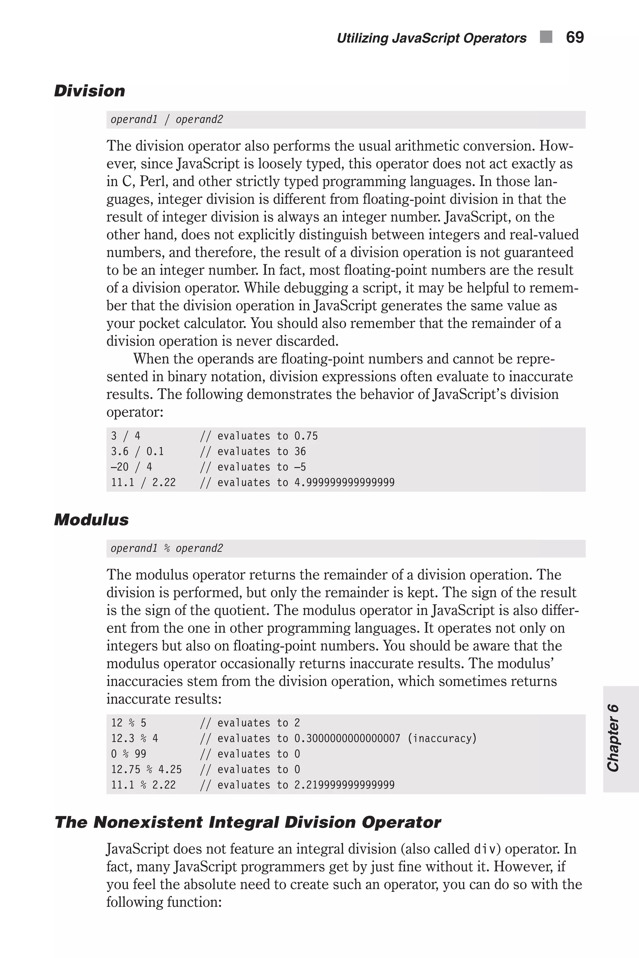 Division operand1 / operand2 The division operator also performs the usual arithmetic conversion. How- ever, since JavaScript is loosely typed, this operator does not act exactly as in C, Perl, and other strictly typed programming languages. In those lan- guages, integer division is different from floating-point division in that the result of integer division is always an integer number. JavaScript, on the other hand, does not explicitly distinguish between integers and real-valued numbers, and therefore, the result of a division operation is not guaranteed to be an integer number. In fact, most floating-point numbers are the result of a division operator. While debugging a script, it may be helpful to remem- ber that the division operation in JavaScript generates the same value as your pocket calculator. You should also remember that the remainder of a division operation is never discarded. When the operands are floating-point numbers and cannot be repre- sented in binary notation, division expressions often evaluate to inaccurate results. The following demonstrates the behavior of JavaScript’s division operator: 3 / 4 // evaluates to 0.75 3.6 / 0.1 // evaluates to 36 –20 / 4 // evaluates to –5 11.1 / 2.22 // evaluates to 4.999999999999999 Modulus operand1 % operand2 The modulus operator returns the remainder of a division operation. The division is performed, but only the remainder is kept. The sign of the result is the sign of the quotient. The modulus operator in JavaScript is also differ- ent from the one in other programming languages. It operates not only on integers but also on floating-point numbers. You should be aware that the modulus operator occasionally returns inaccurate results. The modulus’ inaccuracies stem from the division operation, which sometimes returns inaccurate results: 12 % 5 // evaluates to 2 12.3 % 4 // evaluates to 0.3000000000000007 (inaccuracy) 0 % 99 // evaluates to 0 12.75 % 4.25 // evaluates to 0 11.1 % 2.22 // evaluates to 2.219999999999999 The Nonexistent Integral Division Operator JavaScript does not feature an integral division (also called div) operator. In fact, many JavaScript programmers get by just fine without it. However, if you feel the absolute need to create such an operator, you can do so with the following function: Utilizing JavaScript Operators n 69 Chapter6 