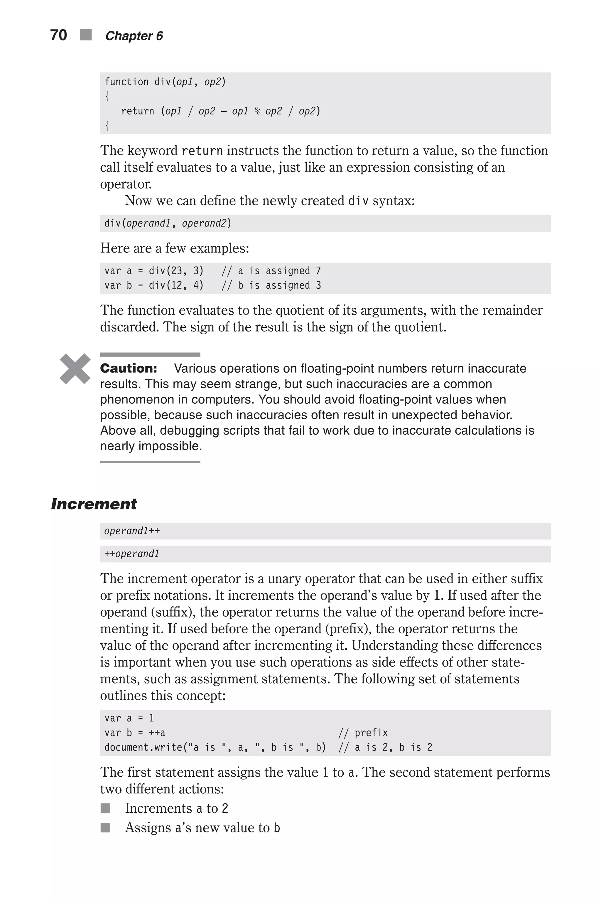 function div(op1, op2) { return (op1 / op2 – op1 % op2 / op2) { The keyword return instructs the function to return a value, so the function call itself evaluates to a value, just like an expression consisting of an operator. Now we can define the newly created div syntax: div(operand1, operand2) Here are a few examples: var a = div(23, 3) // a is assigned 7 var b = div(12, 4) // b is assigned 3 The function evaluates to the quotient of its arguments, with the remainder discarded. The sign of the result is the sign of the quotient. 6 Caution: Various operations on floating-point numbers return inaccurate results. This may seem strange, but such inaccuracies are a common phenomenon in computers. You should avoid floating-point values when possible, because such inaccuracies often result in unexpected behavior. Above all, debugging scripts that fail to work due to inaccurate calculations is nearly impossible. Increment operand1++ ++operand1 The increment operator is a unary operator that can be used in either suffix or prefix notations. It increments the operand’s value by 1. If used after the operand (suffix), the operator returns the value of the operand before incre- menting it. If used before the operand (prefix), the operator returns the value of the operand after incrementing it. Understanding these differences is important when you use such operations as side effects of other state- ments, such as assignment statements. The following set of statements outlines this concept: var a = 1 var b = ++a // prefix document.write("a is ", a, ", b is ", b) // a is 2, b is 2 The first statement assigns the value 1 to a. The second statement performs two different actions: n Increments a to 2 n Assigns a’s new value to b 70 n Chapter 6 