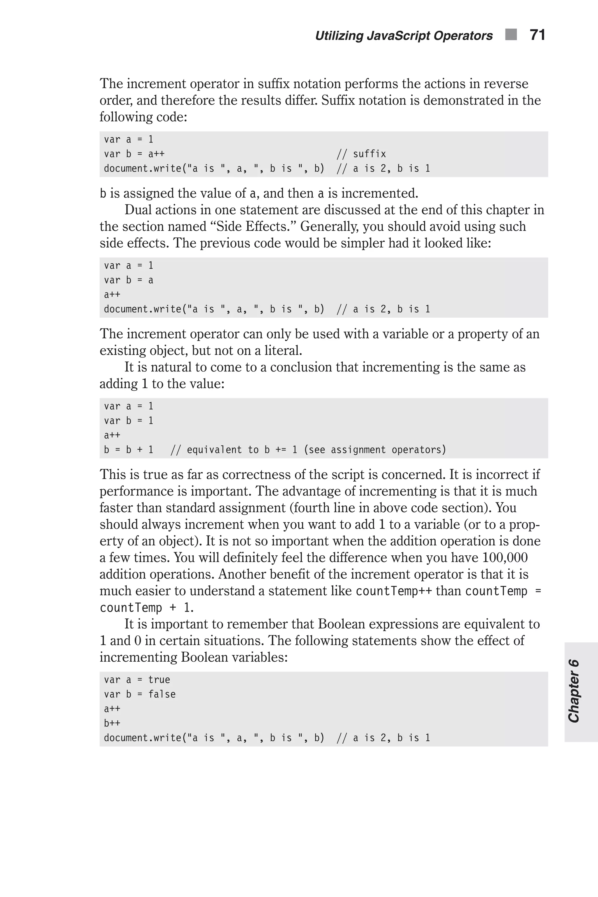 The increment operator in suffix notation performs the actions in reverse order, and therefore the results differ. Suffix notation is demonstrated in the following code: var a = 1 var b = a++ // suffix document.write("a is ", a, ", b is ", b) // a is 2, b is 1 b is assigned the value of a, and then a is incremented. Dual actions in one statement are discussed at the end of this chapter in the section named “Side Effects.” Generally, you should avoid using such side effects. The previous code would be simpler had it looked like: var a = 1 var b = a a++ document.write("a is ", a, ", b is ", b) // a is 2, b is 1 The increment operator can only be used with a variable or a property of an existing object, but not on a literal. It is natural to come to a conclusion that incrementing is the same as adding 1 to the value: var a = 1 var b = 1 a++ b = b + 1 // equivalent to b += 1 (see assignment operators) This is true as far as correctness of the script is concerned. It is incorrect if performance is important. The advantage of incrementing is that it is much faster than standard assignment (fourth line in above code section). You should always increment when you want to add 1 to a variable (or to a prop- erty of an object). It is not so important when the addition operation is done a few times. You will definitely feel the difference when you have 100,000 addition operations. Another benefit of the increment operator is that it is much easier to understand a statement like countTemp++ than countTemp = countTemp + 1. It is important to remember that Boolean expressions are equivalent to 1 and 0 in certain situations. The following statements show the effect of incrementing Boolean variables: var a = true var b = false a++ b++ document.write("a is ", a, ", b is ", b) // a is 2, b is 1 Utilizing JavaScript Operators n 71 Chapter6 