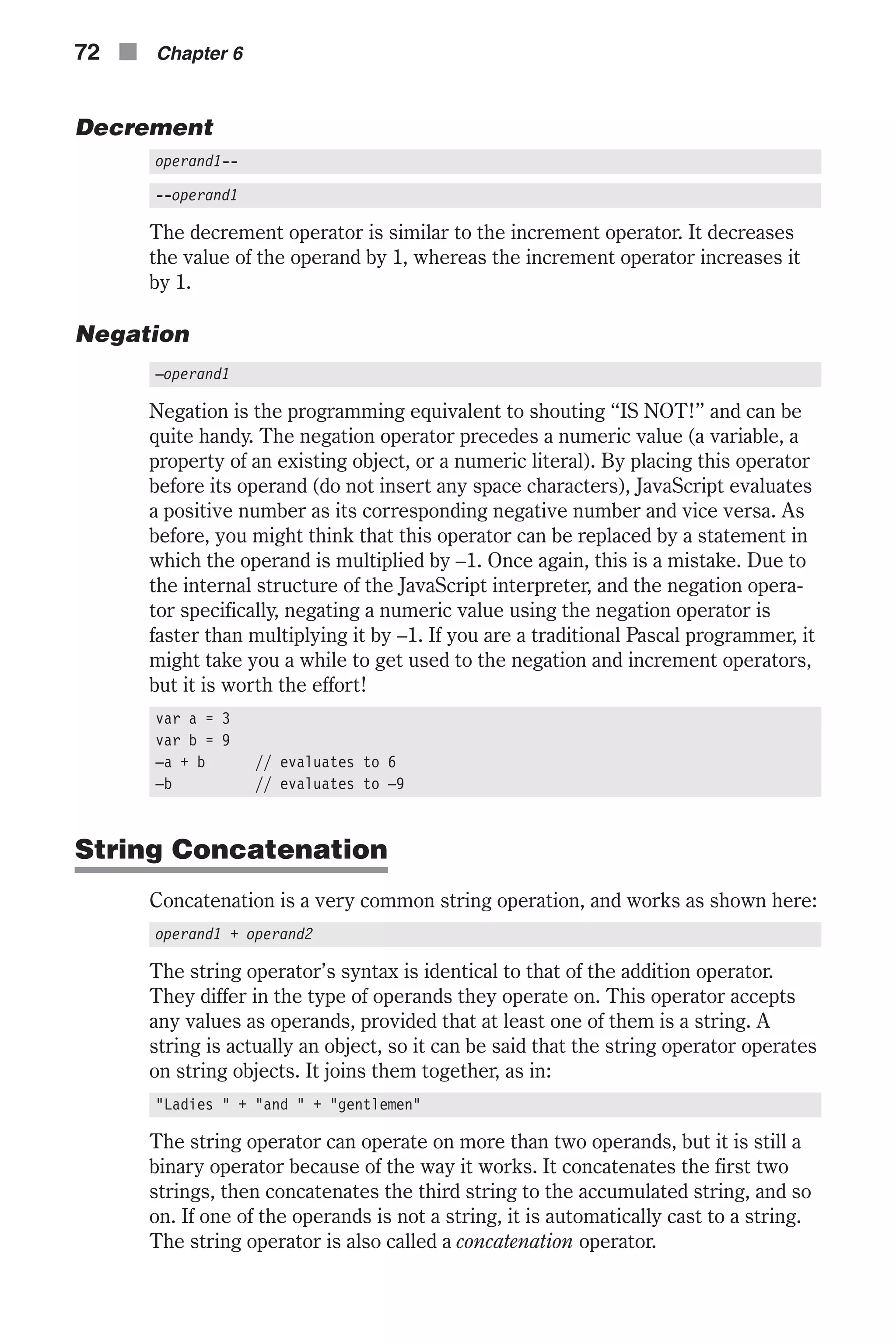 Decrement operand1-- --operand1 The decrement operator is similar to the increment operator. It decreases the value of the operand by 1, whereas the increment operator increases it by 1. Negation –operand1 Negation is the programming equivalent to shouting “IS NOT!” and can be quite handy. The negation operator precedes a numeric value (a variable, a property of an existing object, or a numeric literal). By placing this operator before its operand (do not insert any space characters), JavaScript evaluates a positive number as its corresponding negative number and vice versa. As before, you might think that this operator can be replaced by a statement in which the operand is multiplied by –1. Once again, this is a mistake. Due to the internal structure of the JavaScript interpreter, and the negation opera- tor specifically, negating a numeric value using the negation operator is faster than multiplying it by –1. If you are a traditional Pascal programmer, it might take you a while to get used to the negation and increment operators, but it is worth the effort! var a = 3 var b = 9 –a + b // evaluates to 6 –b // evaluates to –9 String Concatenation Concatenation is a very common string operation, and works as shown here: operand1 + operand2 The string operator’s syntax is identical to that of the addition operator. They differ in the type of operands they operate on. This operator accepts any values as operands, provided that at least one of them is a string. A string is actually an object, so it can be said that the string operator operates on string objects. It joins them together, as in: "Ladies " + "and " + "gentlemen" The string operator can operate on more than two operands, but it is still a binary operator because of the way it works. It concatenates the first two strings, then concatenates the third string to the accumulated string, and so on. If one of the operands is not a string, it is automatically cast to a string. The string operator is also called a concatenation operator. 72 n Chapter 6 