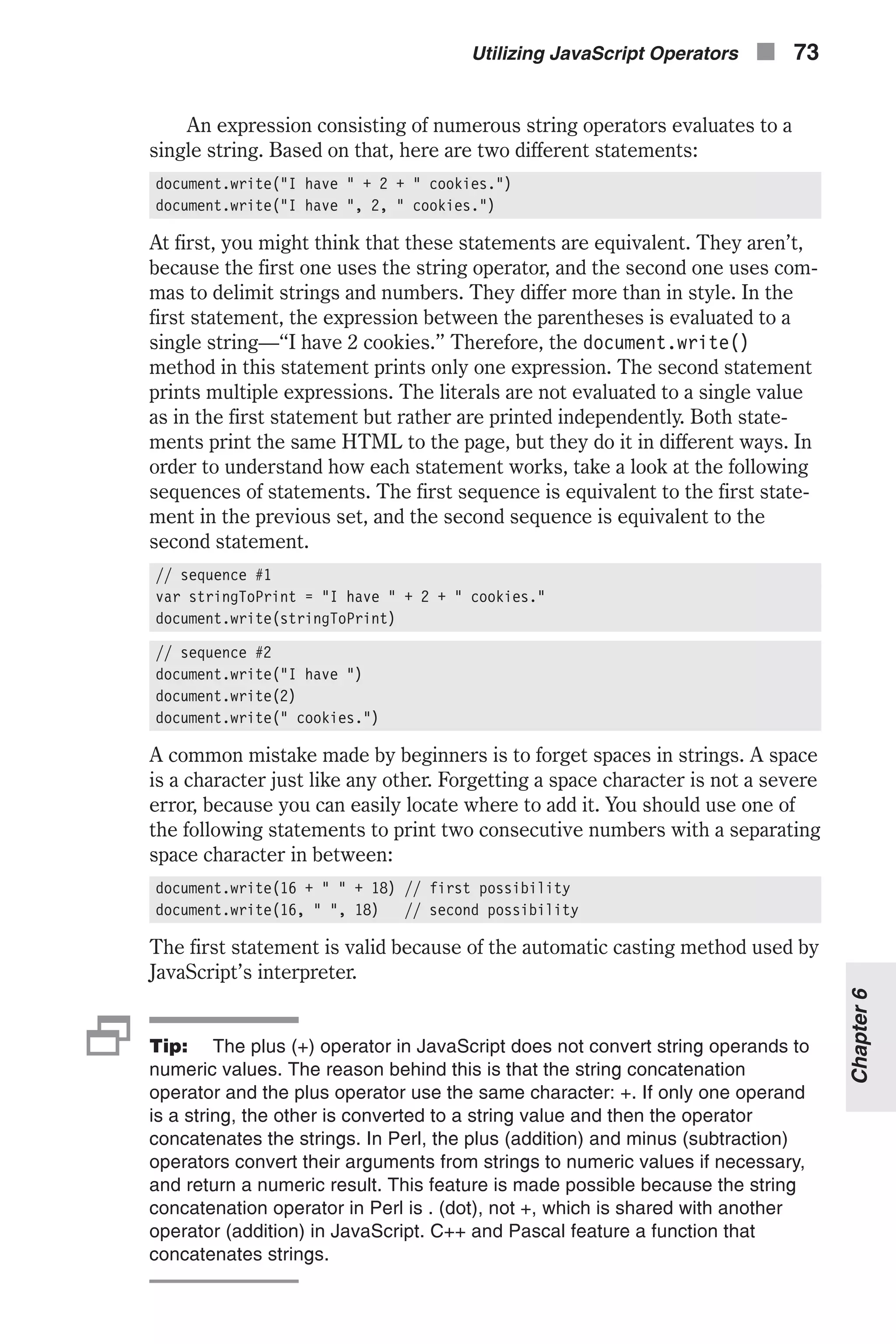 An expression consisting of numerous string operators evaluates to a single string. Based on that, here are two different statements: document.write("I have " + 2 + " cookies.") document.write("I have ", 2, " cookies.") At first, you might think that these statements are equivalent. They aren’t, because the first one uses the string operator, and the second one uses com- mas to delimit strings and numbers. They differ more than in style. In the first statement, the expression between the parentheses is evaluated to a single string—“I have 2 cookies.” Therefore, the document.write() method in this statement prints only one expression. The second statement prints multiple expressions. The literals are not evaluated to a single value as in the first statement but rather are printed independently. Both state- ments print the same HTML to the page, but they do it in different ways. In order to understand how each statement works, take a look at the following sequences of statements. The first sequence is equivalent to the first state- ment in the previous set, and the second sequence is equivalent to the second statement. // sequence #1 var stringToPrint = "I have " + 2 + " cookies." document.write(stringToPrint) // sequence #2 document.write("I have ") document.write(2) document.write(" cookies.") A common mistake made by beginners is to forget spaces in strings. A space is a character just like any other. Forgetting a space character is not a severe error, because you can easily locate where to add it. You should use one of the following statements to print two consecutive numbers with a separating space character in between: document.write(16 + " " + 18) // first possibility document.write(16, " ", 18) // second possibility The first statement is valid because of the automatic casting method used by JavaScript’s interpreter. 2Tip: The plus (+) operator in JavaScript does not convert string operands to numeric values. The reason behind this is that the string concatenation operator and the plus operator use the same character: +. If only one operand is a string, the other is converted to a string value and then the operator concatenates the strings. In Perl, the plus (addition) and minus (subtraction) operators convert their arguments from strings to numeric values if necessary, and return a numeric result. This feature is made possible because the string concatenation operator in Perl is . (dot), not +, which is shared with another operator (addition) in JavaScript. C++ and Pascal feature a function that concatenates strings. Utilizing JavaScript Operators n 73 Chapter6 