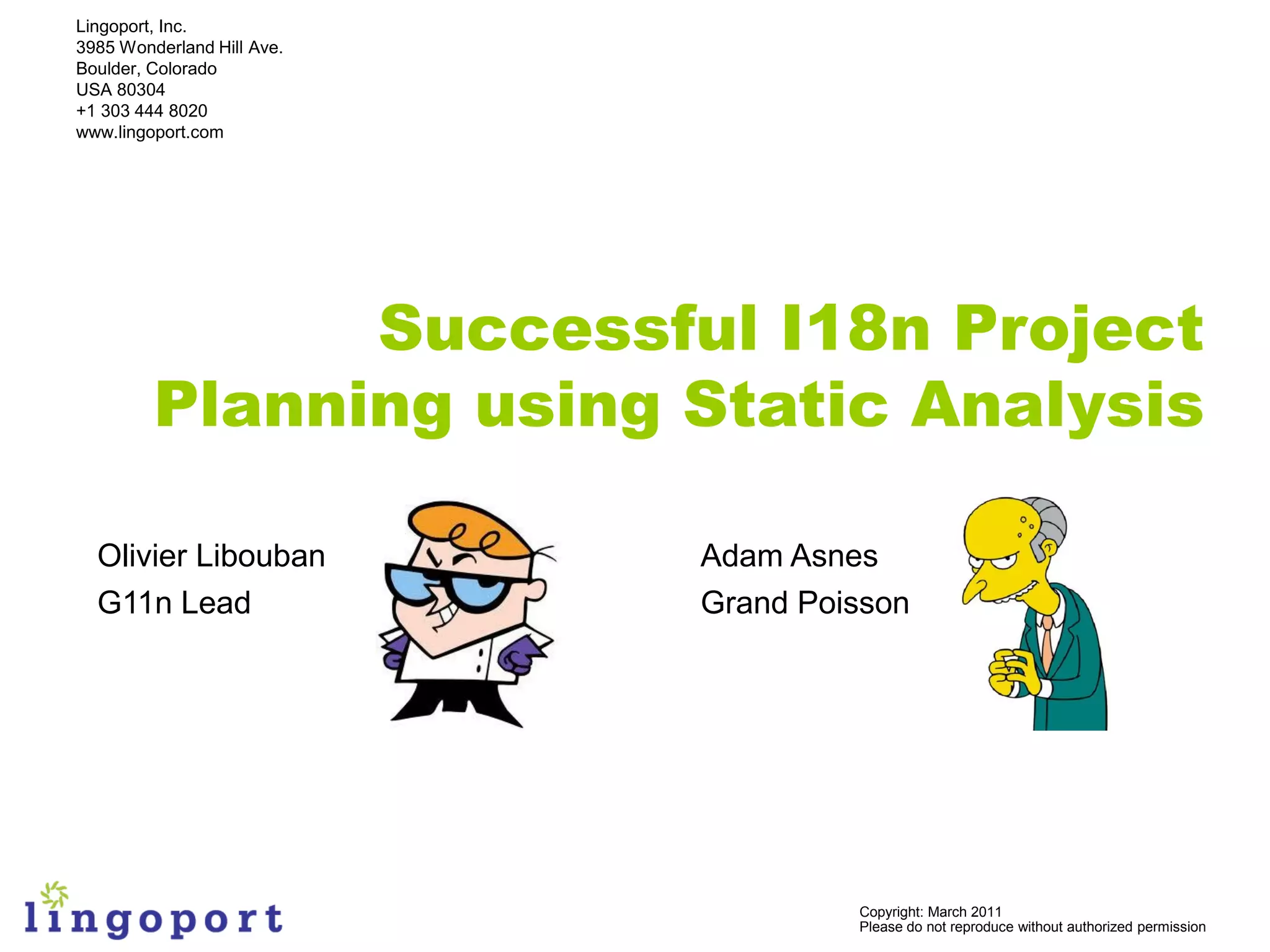 Lingoport, Inc.
3985 Wonderland Hill Ave.
Boulder, Colorado
USA 80304
+1 303 444 8020
www.lingoport.com




               Successful I18n Project
         Planning using Static Analysis

  Olivier Libouban          Adam Asnes
  G11n Lead                 Grand Poisson




                                     Copyright: March 2011
                                     Please do not reproduce without authorized permission
 