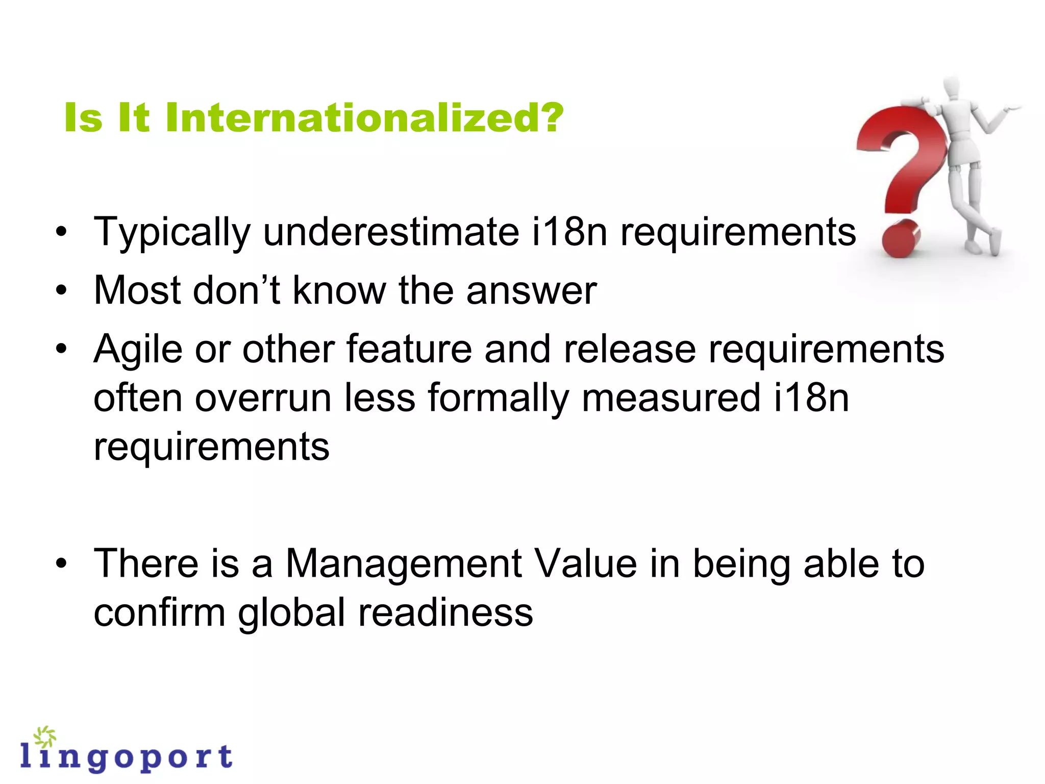 Is It Internationalized?

• Typically underestimate i18n requirements
• Most don‟t know the answer
• Agile or other feature and release requirements
  often overrun less formally measured i18n
  requirements

• There is a Management Value in being able to
  confirm global readiness
 