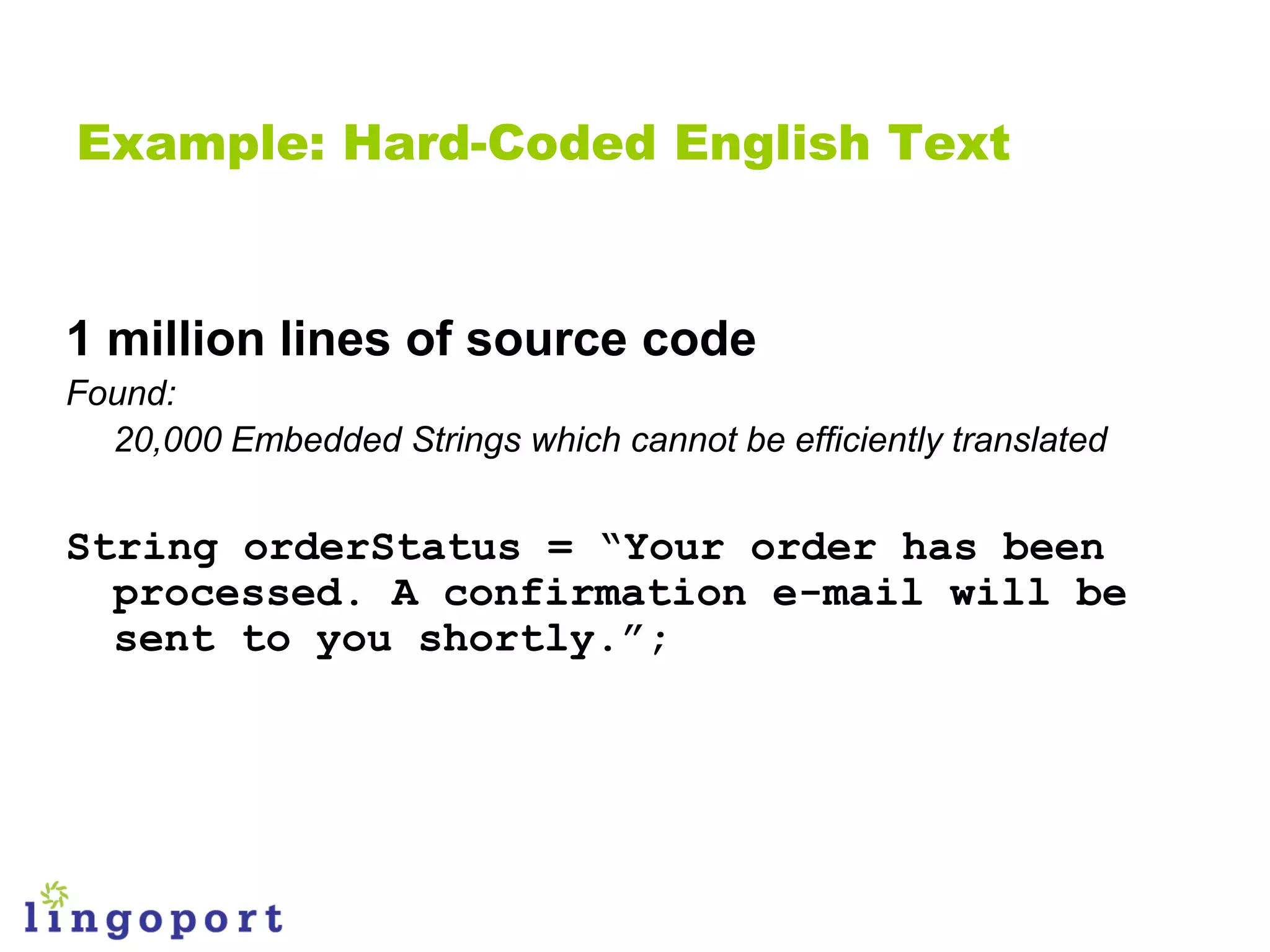 Example: Hard-Coded English Text


1 million lines of source code
Found:
  20,000 Embedded Strings which cannot be efficiently translated


String orderStatus = “Your order has been
  processed. A confirmation e-mail will be
  sent to you shortly.”;
 