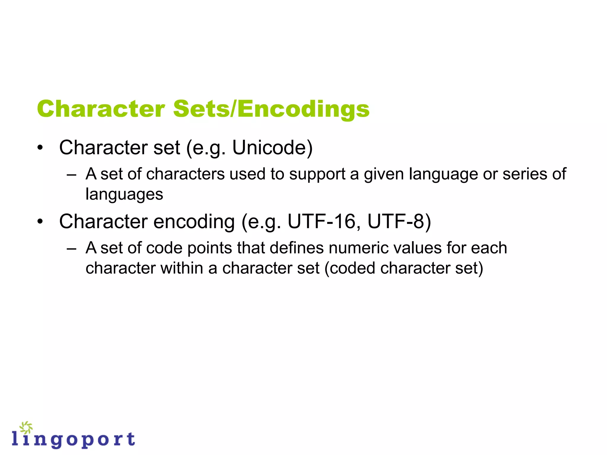Character Sets/Encodings
• Character set (e.g. Unicode)
   – A set of characters used to support a given language or series of
     languages
• Character encoding (e.g. UTF-16, UTF-8)
   – A set of code points that defines numeric values for each
     character within a character set (coded character set)
 