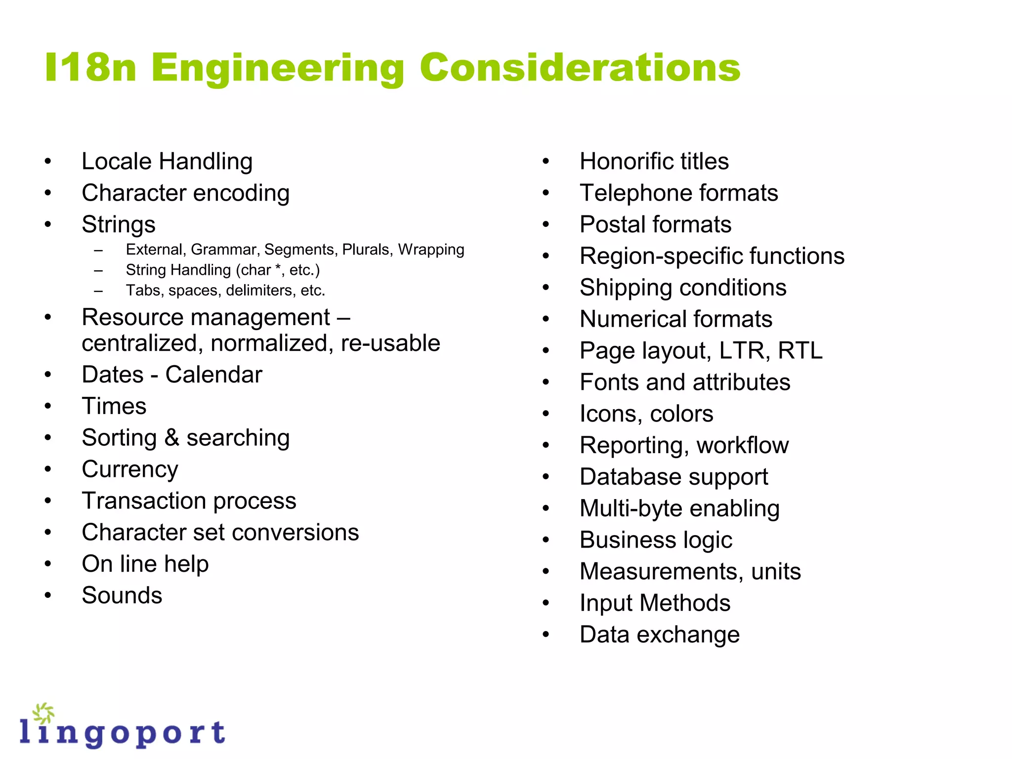 I18n Engineering Considerations

•   Locale Handling                                       •   Honorific titles
•   Character encoding                                    •   Telephone formats
•   Strings                                               •   Postal formats
     –
     –
         External, Grammar, Segments, Plurals, Wrapping
         String Handling (char *, etc.)
                                                          •   Region-specific functions
     –   Tabs, spaces, delimiters, etc.                   •   Shipping conditions
•   Resource management –                                 •   Numerical formats
    centralized, normalized, re-usable                    •   Page layout, LTR, RTL
•   Dates - Calendar                                      •   Fonts and attributes
•   Times                                                 •   Icons, colors
•   Sorting & searching                                   •   Reporting, workflow
•   Currency                                              •   Database support
•   Transaction process                                   •   Multi-byte enabling
•   Character set conversions                             •   Business logic
•   On line help                                          •   Measurements, units
•   Sounds                                                •   Input Methods
                                                          •   Data exchange
 