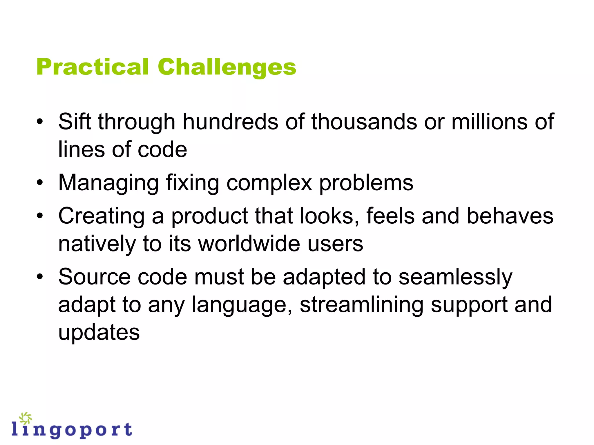 Practical Challenges

• Sift through hundreds of thousands or millions of
  lines of code
• Managing fixing complex problems
• Creating a product that looks, feels and behaves
  natively to its worldwide users
• Source code must be adapted to seamlessly
  adapt to any language, streamlining support and
  updates
 