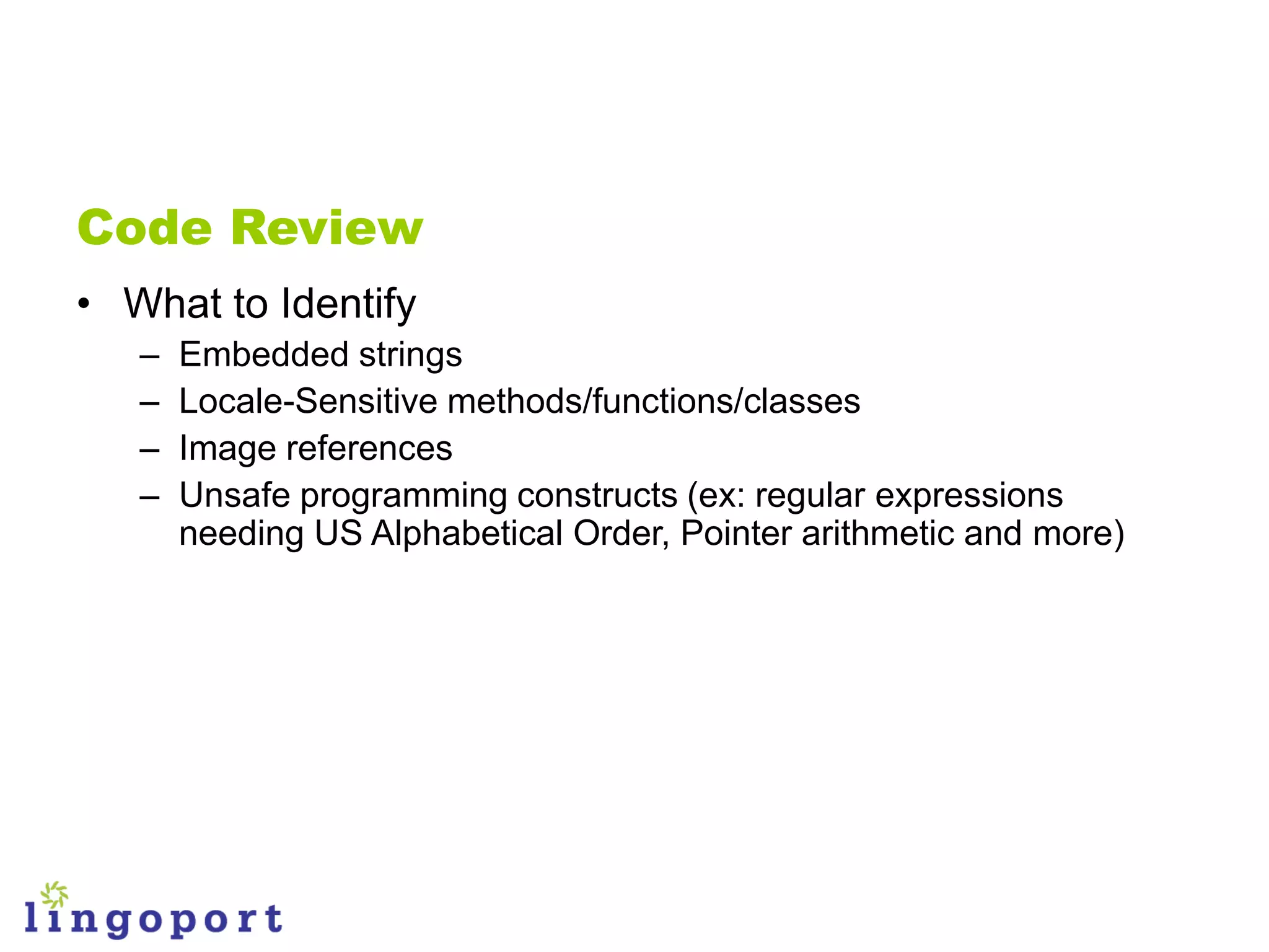 Code Review
• What to Identify
   –   Embedded strings
   –   Locale-Sensitive methods/functions/classes
   –   Image references
   –   Unsafe programming constructs (ex: regular expressions
       needing US Alphabetical Order, Pointer arithmetic and more)
 