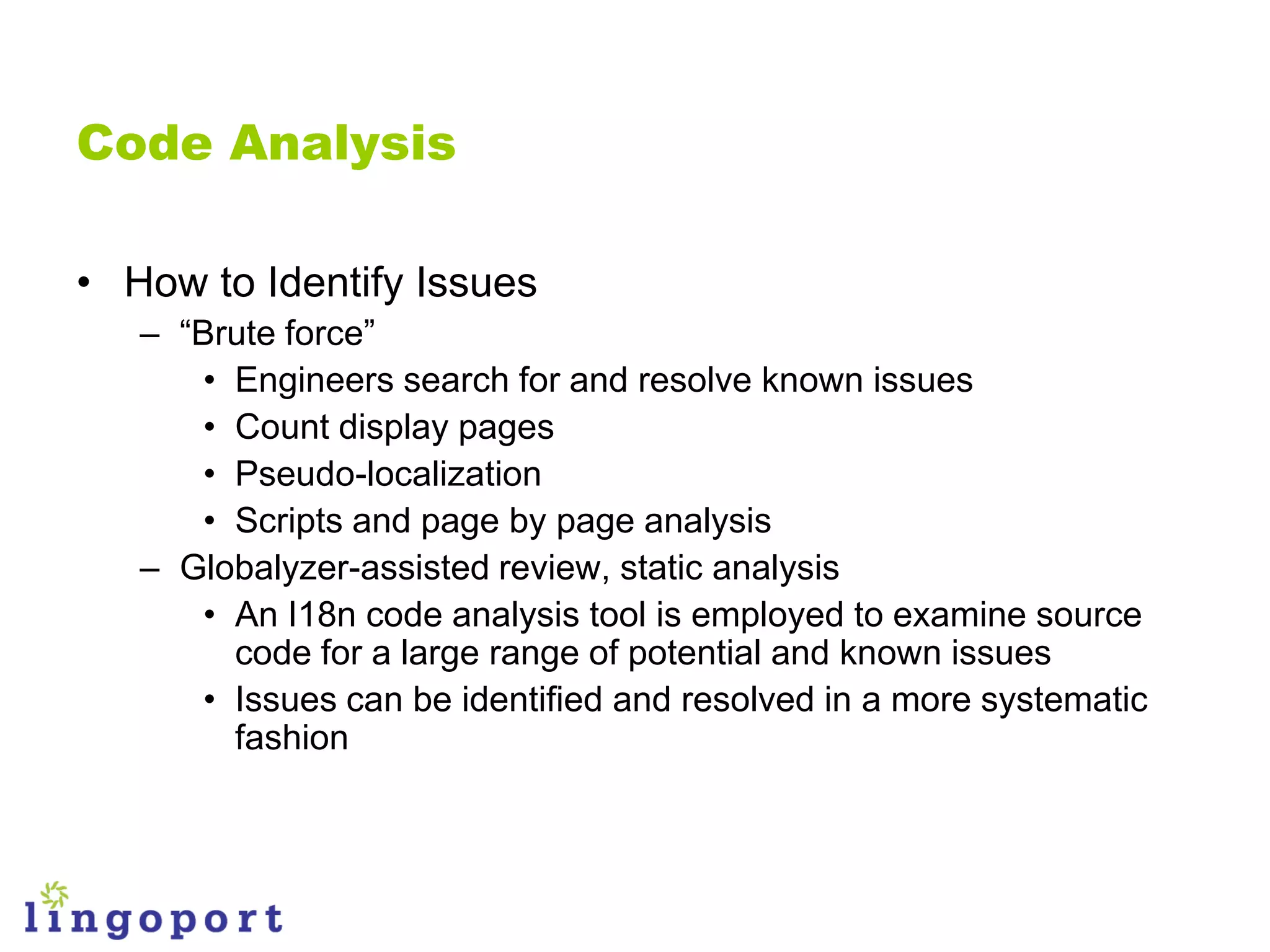 Code Analysis

• How to Identify Issues
   – “Brute force”
       • Engineers search for and resolve known issues
       • Count display pages
       • Pseudo-localization
       • Scripts and page by page analysis
   – Globalyzer-assisted review, static analysis
       • An I18n code analysis tool is employed to examine source
         code for a large range of potential and known issues
       • Issues can be identified and resolved in a more systematic
         fashion
 