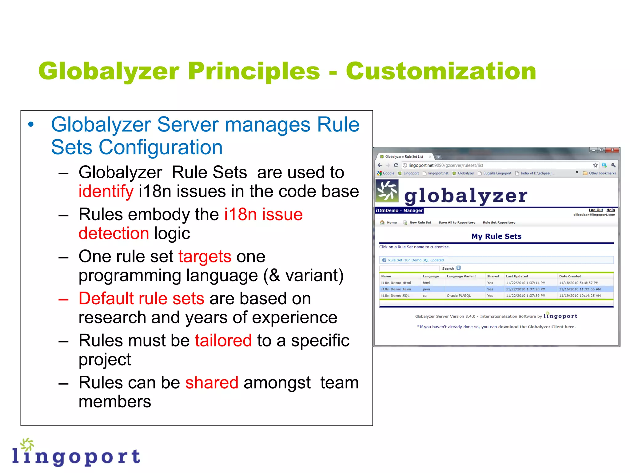 Globalyzer Principles - Customization

• Globalyzer Server manages Rule
  Sets Configuration
   – Globalyzer Rule Sets are used to
     identify i18n issues in the code base
   – Rules embody the i18n issue
     detection logic
   – One rule set targets one
     programming language (& variant)
   – Default rule sets are based on
     research and years of experience
   – Rules must be tailored to a specific
     project
   – Rules can be shared amongst team
     members
 