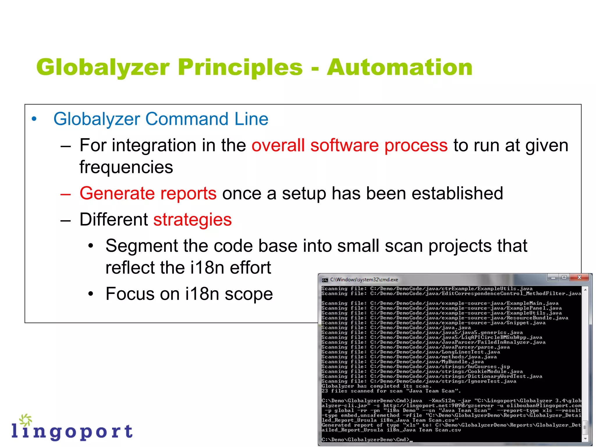 Globalyzer Principles - Automation

• Globalyzer Command Line
   – For integration in the overall software process to run at given
     frequencies
   – Generate reports once a setup has been established
   – Different strategies
       • Segment the code base into small scan projects that
         reflect the i18n effort
       • Focus on i18n scope
 