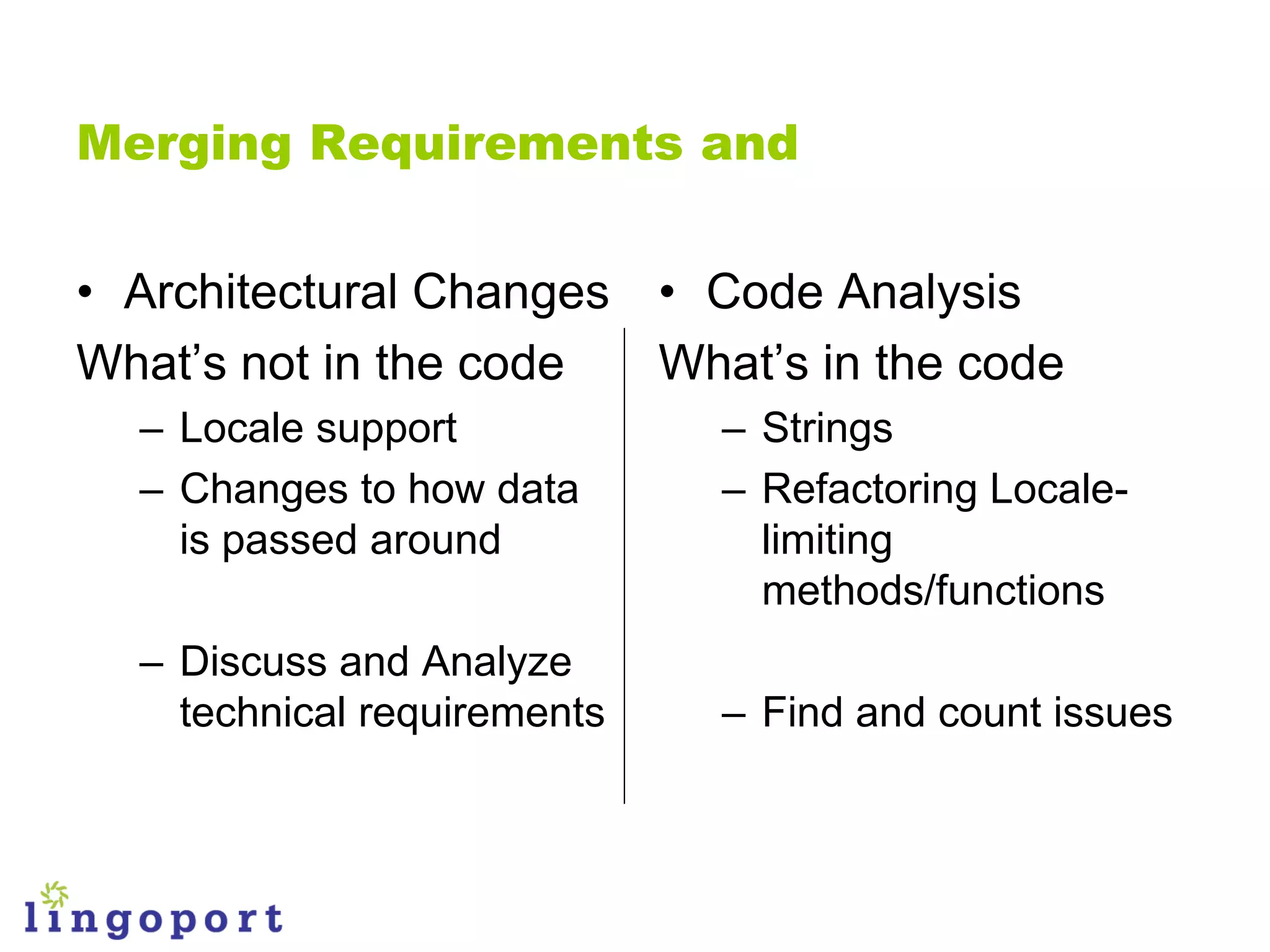 Merging Requirements and


• Architectural Changes • Code Analysis
What‟s not in the code  What‟s in the code
  – Locale support           – Strings
  – Changes to how data      – Refactoring Locale-
    is passed around           limiting
                               methods/functions
  – Discuss and Analyze
    technical requirements   – Find and count issues
 