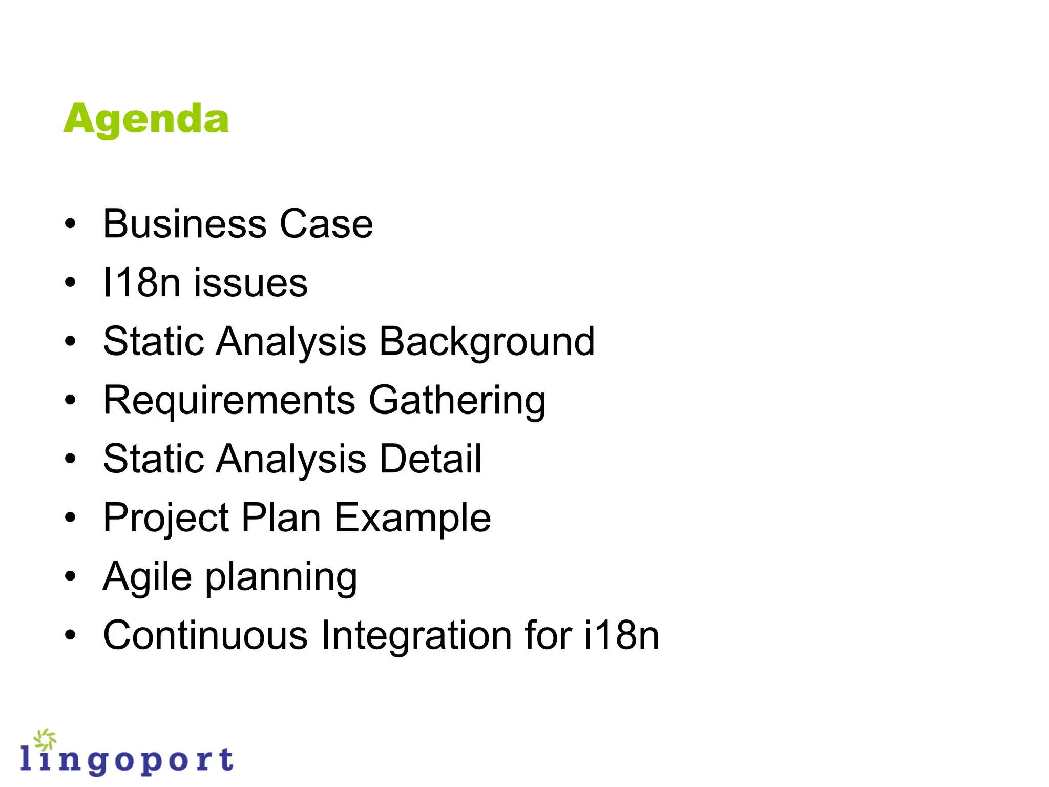 Agenda

•   Business Case
•   I18n issues
•   Static Analysis Background
•   Requirements Gathering
•   Static Analysis Detail
•   Project Plan Example
•   Agile planning
•   Continuous Integration for i18n
 
