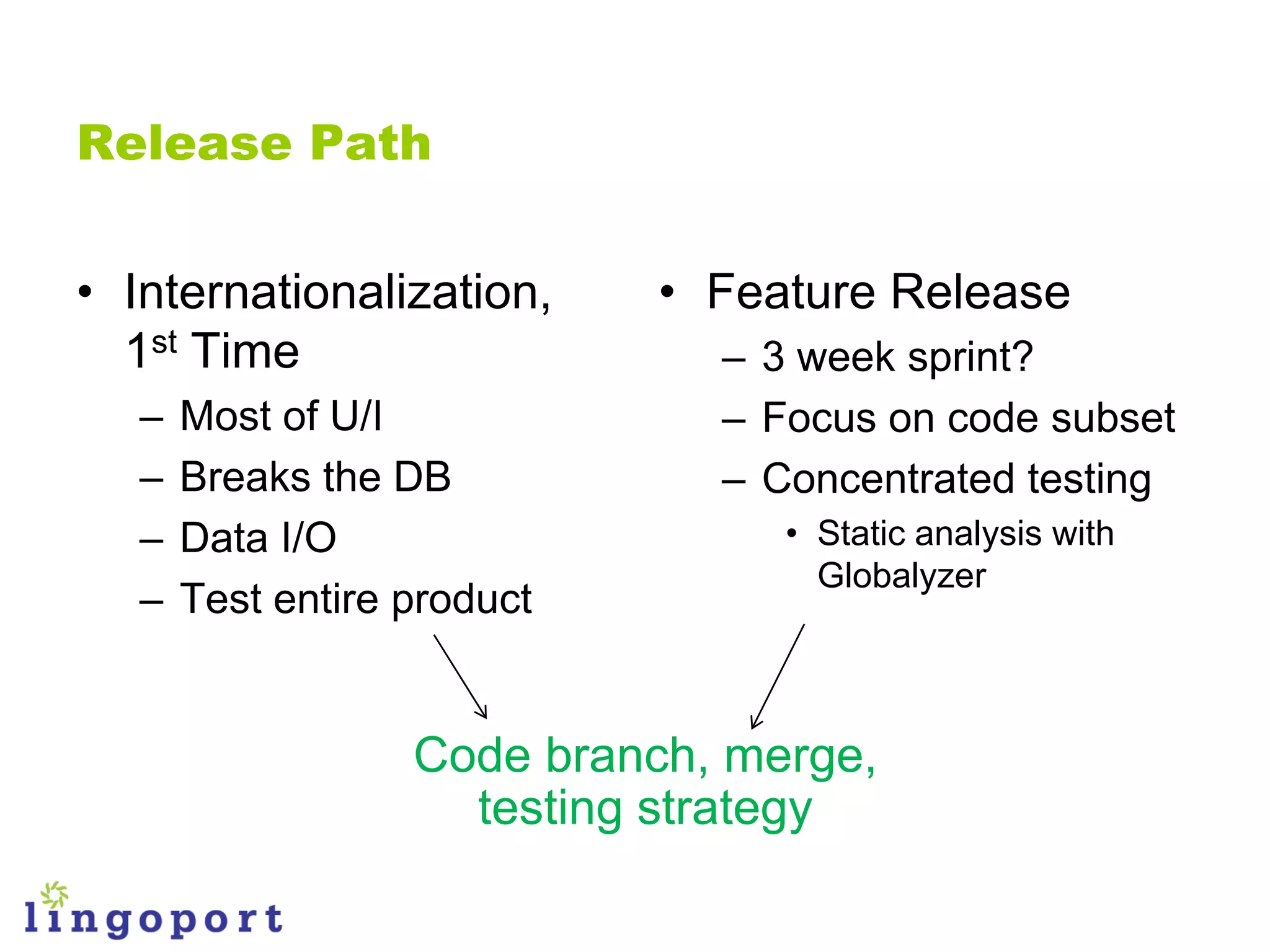 Release Path


• Internationalization,      • Feature Release
  1st Time                     – 3 week sprint?
   –   Most of U/I             – Focus on code subset
   –   Breaks the DB           – Concentrated testing
   –   Data I/O                   • Static analysis with
                                    Globalyzer
   –   Test entire product


                   Code branch, merge,
                     testing strategy
 
