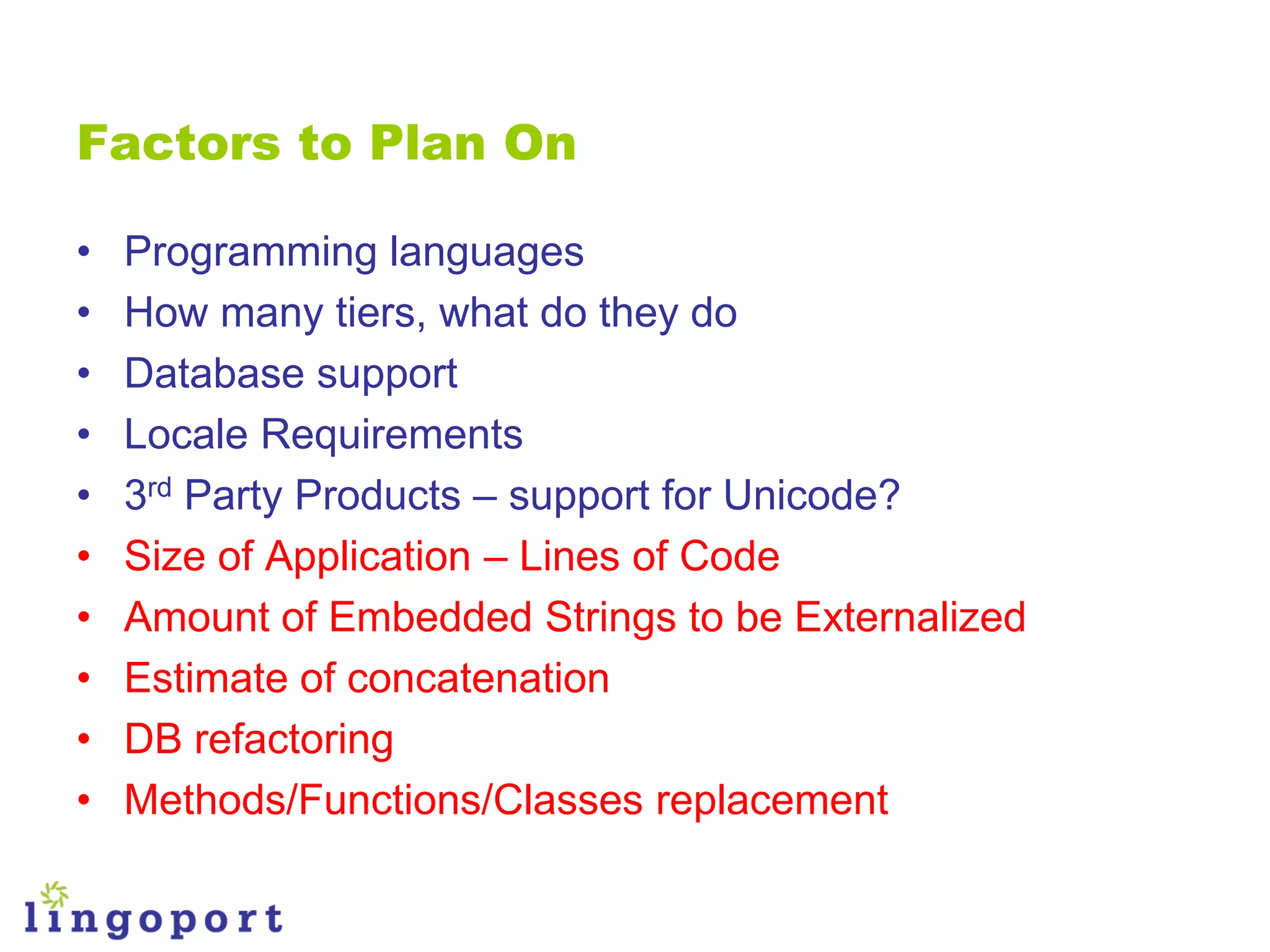 Factors to Plan On

•   Programming languages
•   How many tiers, what do they do
•   Database support
•   Locale Requirements
•   3rd Party Products – support for Unicode?
•   Size of Application – Lines of Code
•   Amount of Embedded Strings to be Externalized
•   Estimate of concatenation
•   DB refactoring
•   Methods/Functions/Classes replacement
 