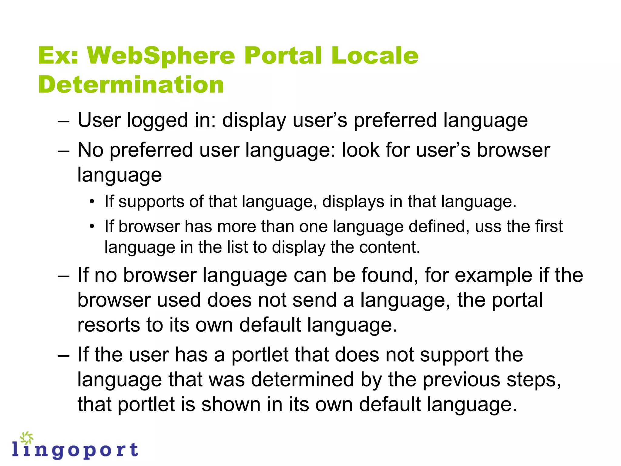 Ex: WebSphere Portal Locale
Determination
 – User logged in: display user‟s preferred language
 – No preferred user language: look for user‟s browser
   language
    • If supports of that language, displays in that language.
    • If browser has more than one language defined, uss the first
      language in the list to display the content.
 – If no browser language can be found, for example if the
   browser used does not send a language, the portal
   resorts to its own default language.
 – If the user has a portlet that does not support the
   language that was determined by the previous steps,
   that portlet is shown in its own default language.
 