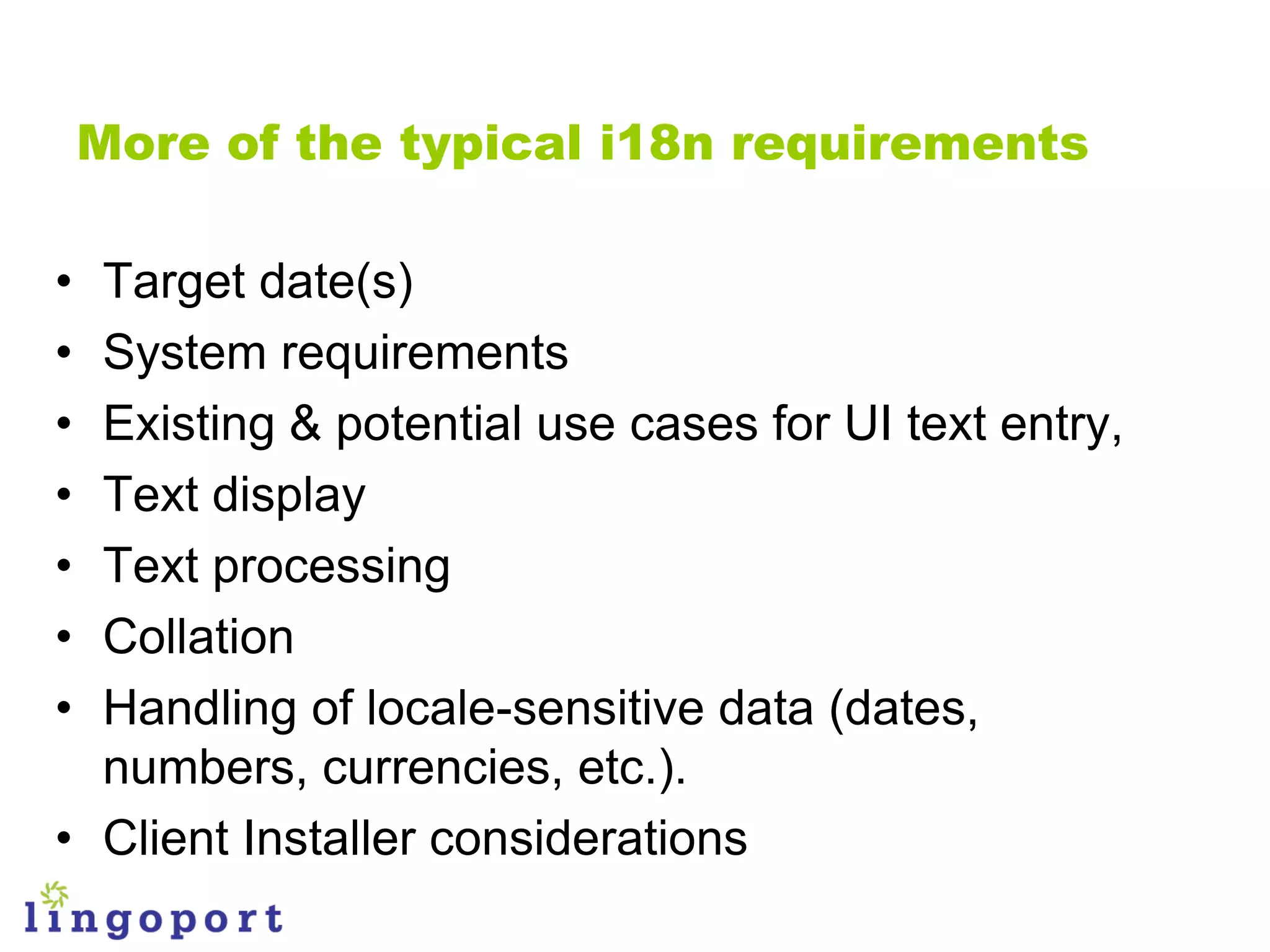 More of the typical i18n requirements

• Target date(s)
• System requirements
• Existing & potential use cases for UI text entry,
• Text display
• Text processing
• Collation
• Handling of locale-sensitive data (dates,
  numbers, currencies, etc.).
• Client Installer considerations
 