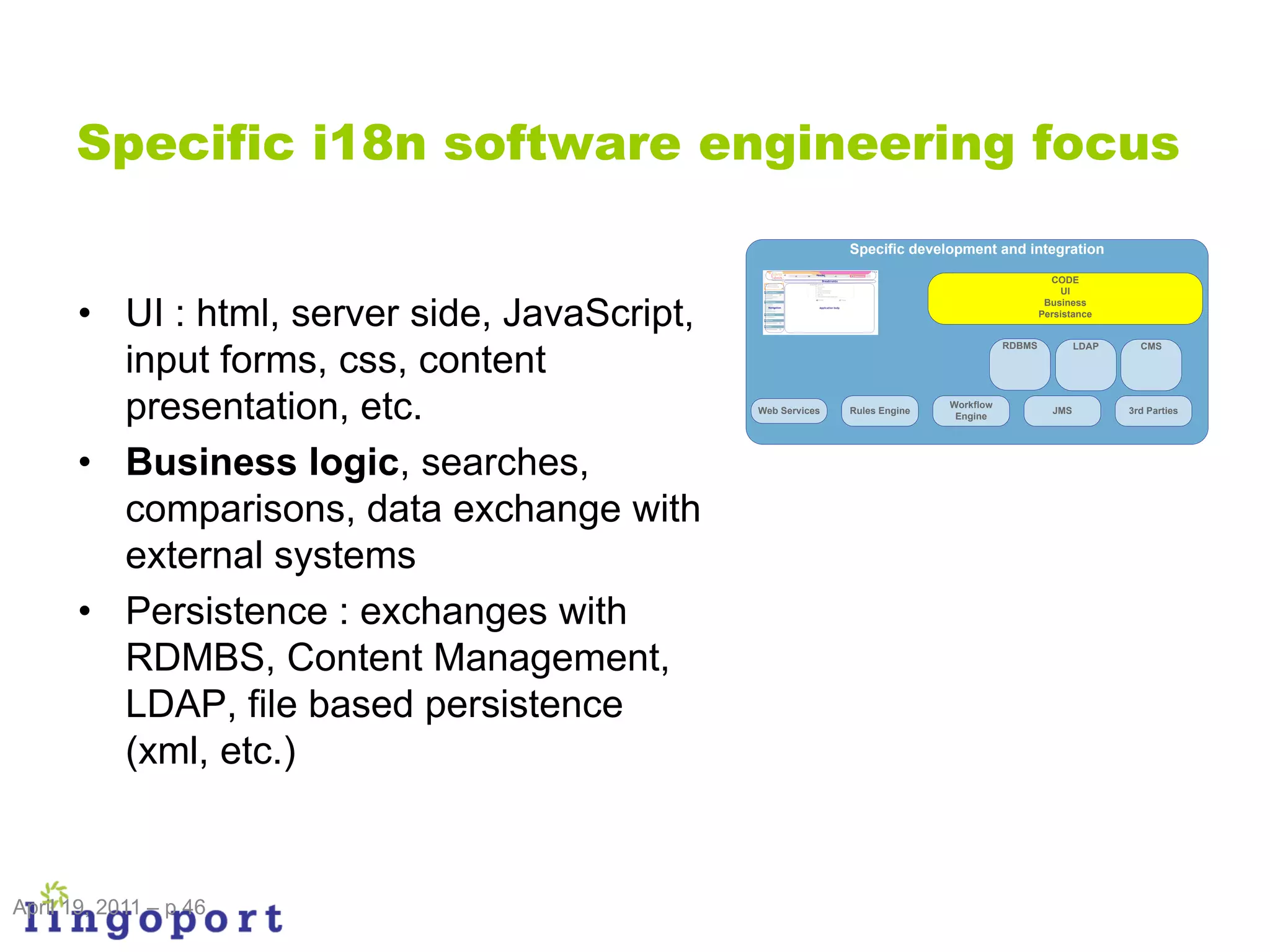 Specific i18n software engineering focus
                                                              Specific development and integration

                                                                                                  CODE
                                                                                                     UI


       • UI : html, server side, JavaScript,
                                                                                                 Business
                                                                                                Persistance


                                                                                        RDBMS           LDAP     CMS

         input forms, css, content
         presentation, etc.                    Web Services   Rules Engine
                                                                             Workflow
                                                                              Engine
                                                                                                  JMS          3rd Parties




       • Business logic, searches,
         comparisons, data exchange with
         external systems
       • Persistence : exchanges with
         RDMBS, Content Management,
         LDAP, file based persistence
         (xml, etc.)


April 19, 2011 – p 46
 