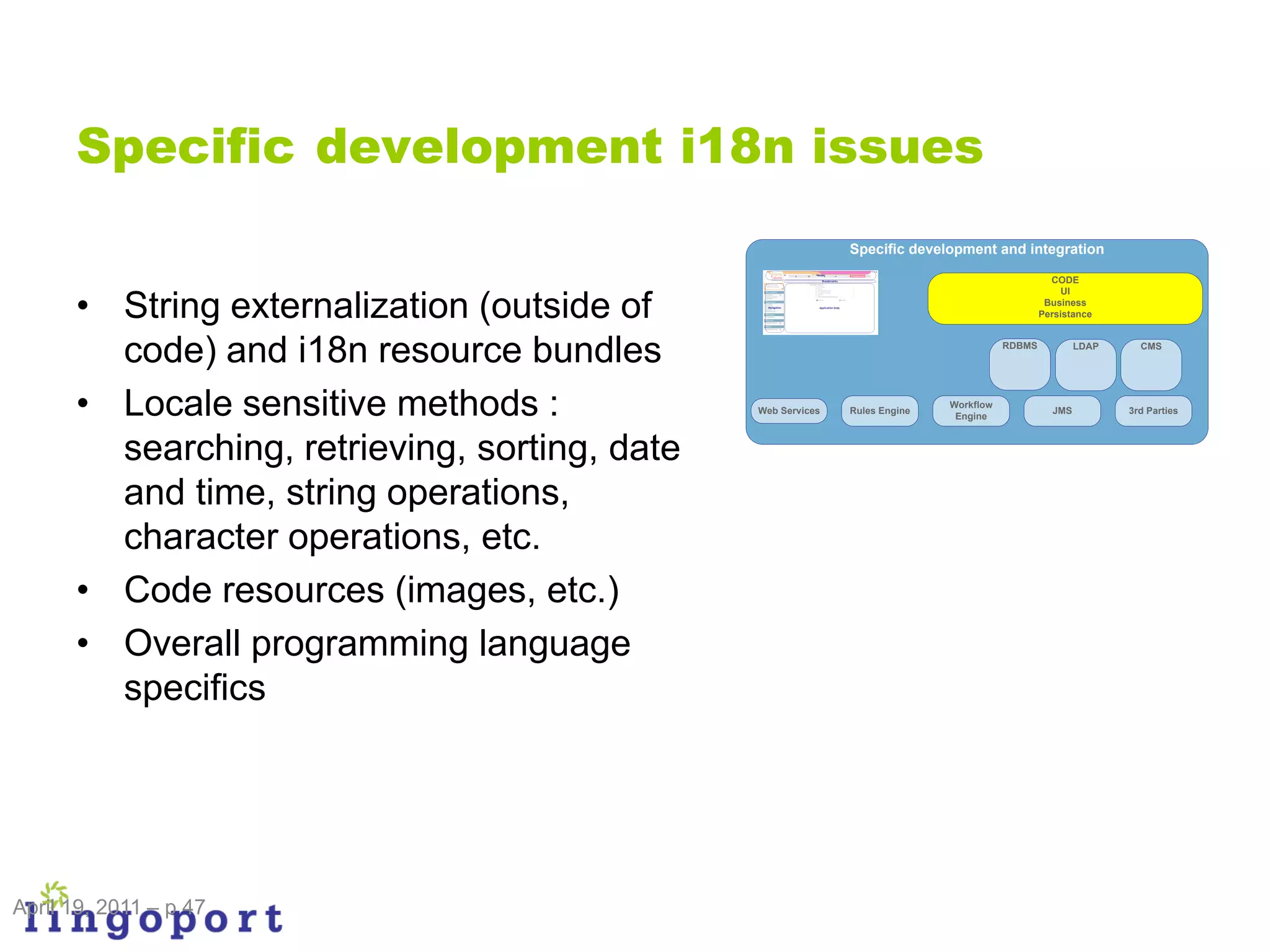 Specific development i18n issues
                                                              Specific development and integration

                                                                                                  CODE


      • String externalization (outside of
                                                                                                     UI
                                                                                                 Business
                                                                                                Persistance



        code) and i18n resource bundles                                                 RDBMS           LDAP     CMS




      • Locale sensitive methods :             Web Services   Rules Engine
                                                                             Workflow
                                                                              Engine
                                                                                                  JMS          3rd Parties



        searching, retrieving, sorting, date
        and time, string operations,
        character operations, etc.
      • Code resources (images, etc.)
      • Overall programming language
        specifics




April 19, 2011 – p 47
 