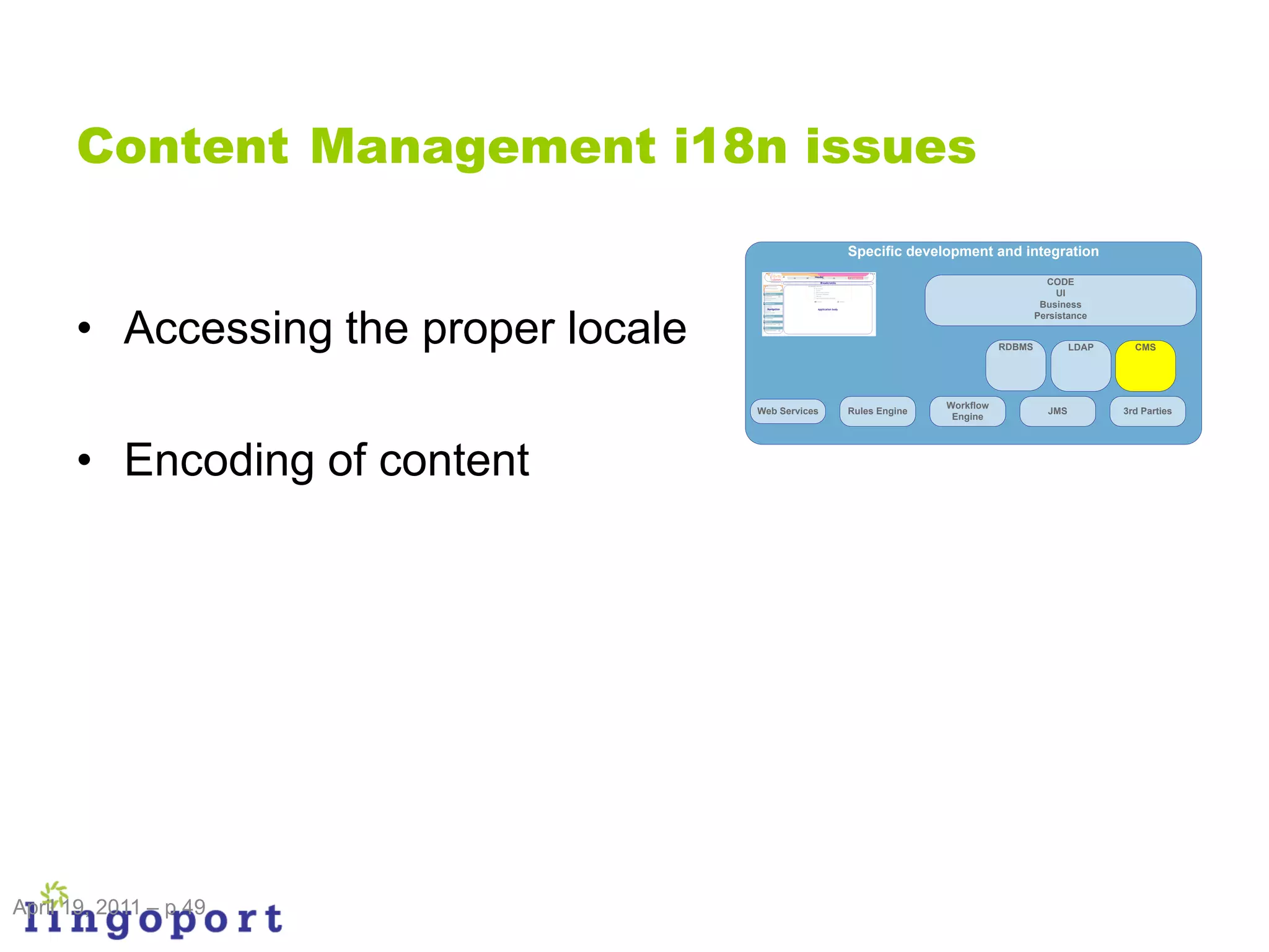 Content Management i18n issues
                                                     Specific development and integration

                                                                                         CODE
                                                                                            UI
                                                                                        Business


      • Accessing the proper locale
                                                                                       Persistance


                                                                               RDBMS           LDAP     CMS




                                                                    Workflow
                                      Web Services   Rules Engine                        JMS          3rd Parties
                                                                     Engine




      • Encoding of content




April 19, 2011 – p 49
 