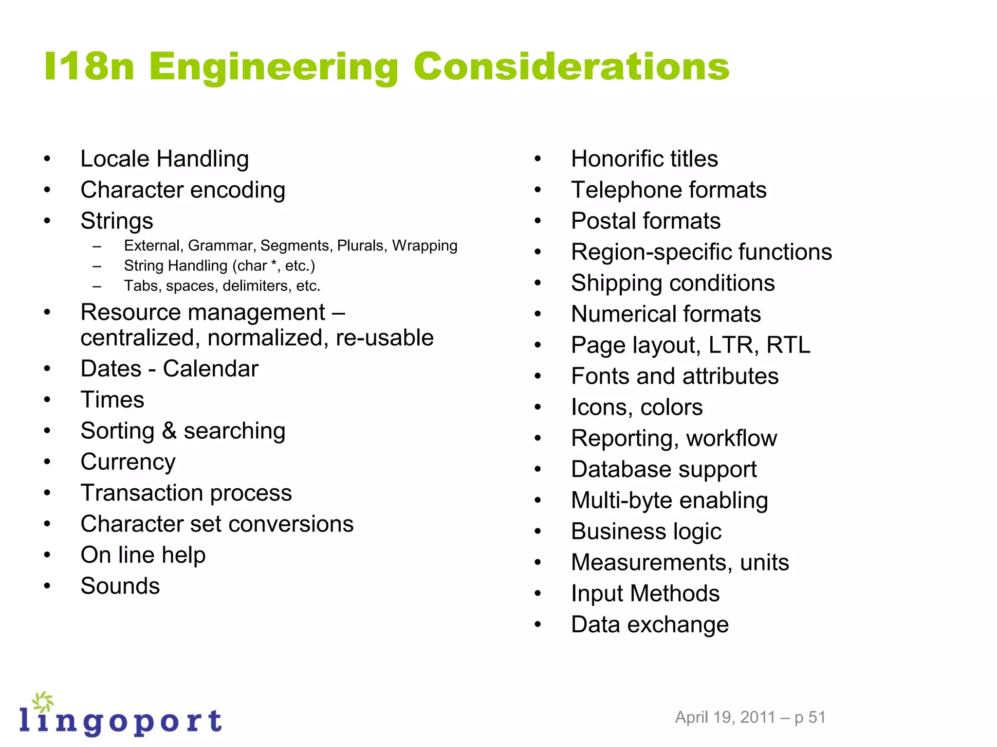 I18n Engineering Considerations

•   Locale Handling                                       •   Honorific titles
•   Character encoding                                    •   Telephone formats
•   Strings                                               •   Postal formats
     –
     –
         External, Grammar, Segments, Plurals, Wrapping
         String Handling (char *, etc.)
                                                          •   Region-specific functions
     –   Tabs, spaces, delimiters, etc.                   •   Shipping conditions
•   Resource management –                                 •   Numerical formats
    centralized, normalized, re-usable                    •   Page layout, LTR, RTL
•   Dates - Calendar                                      •   Fonts and attributes
•   Times                                                 •   Icons, colors
•   Sorting & searching                                   •   Reporting, workflow
•   Currency                                              •   Database support
•   Transaction process                                   •   Multi-byte enabling
•   Character set conversions                             •   Business logic
•   On line help                                          •   Measurements, units
•   Sounds                                                •   Input Methods
                                                          •   Data exchange


                                                                       April 19, 2011 – p 51
 
