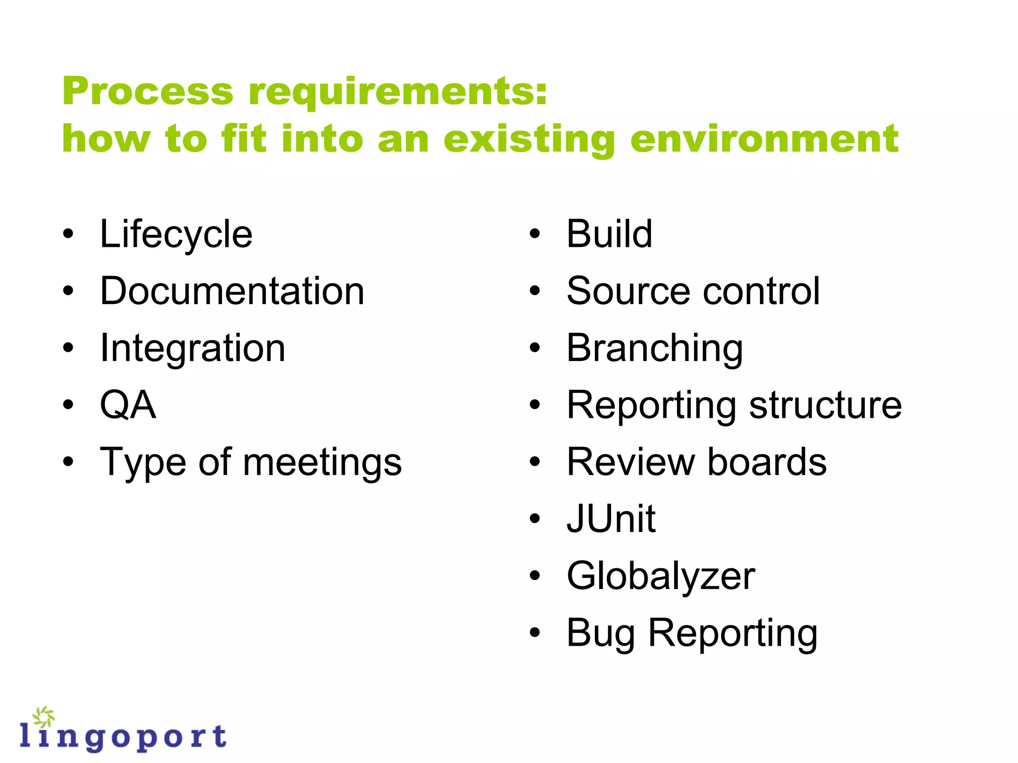 Process requirements:
how to fit into an existing environment

•   Lifecycle          •   Build
•   Documentation      •   Source control
•   Integration        •   Branching
•   QA                 •   Reporting structure
•   Type of meetings   •   Review boards
                       •   JUnit
                       •   Globalyzer
                       •   Bug Reporting
 
