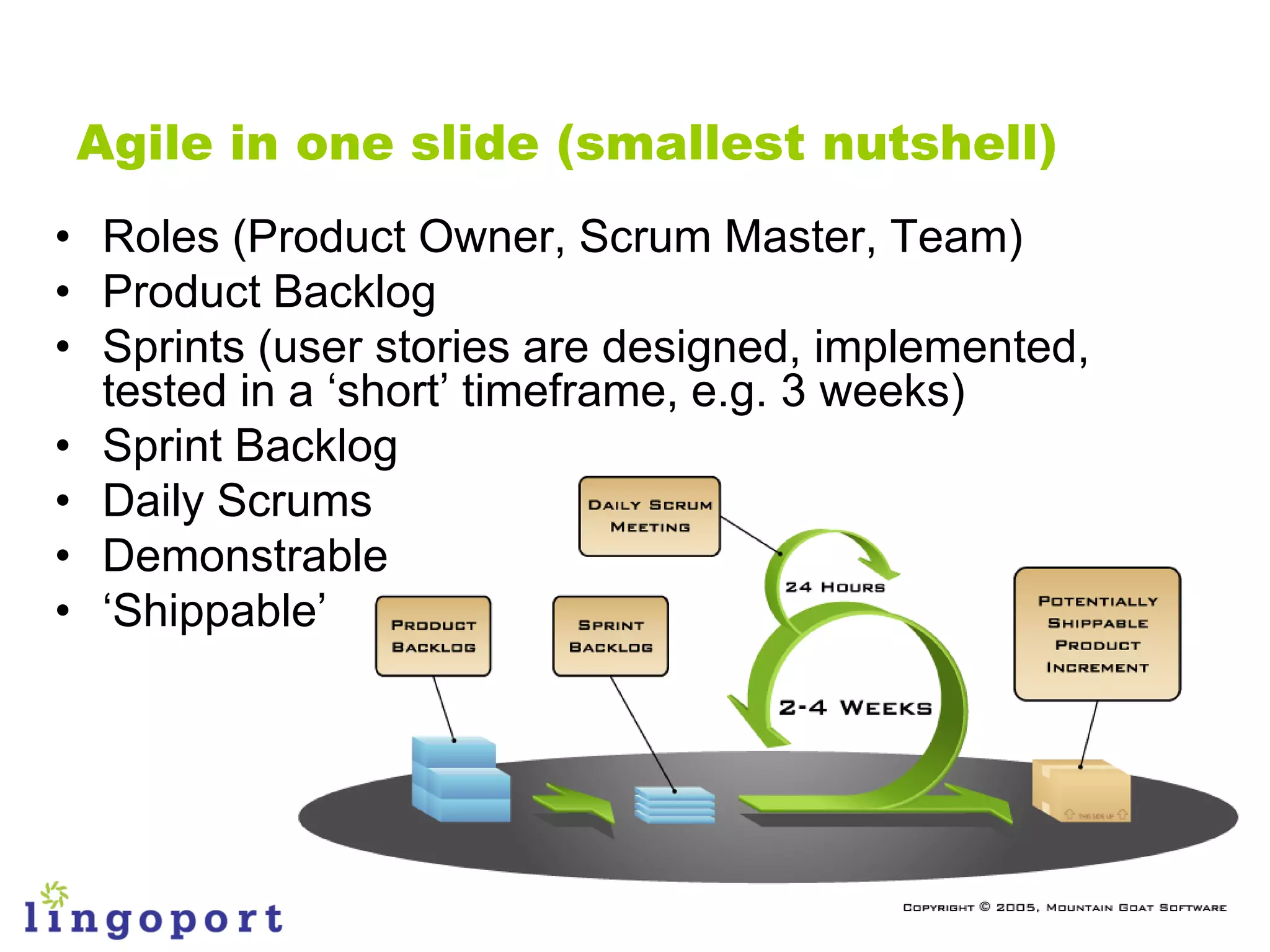 Agile in one slide (smallest nutshell)
• Roles (Product Owner, Scrum Master, Team)
• Product Backlog
• Sprints (user stories are designed, implemented,
  tested in a „short‟ timeframe, e.g. 3 weeks)
• Sprint Backlog
• Daily Scrums
• Demonstrable
• „Shippable‟
 