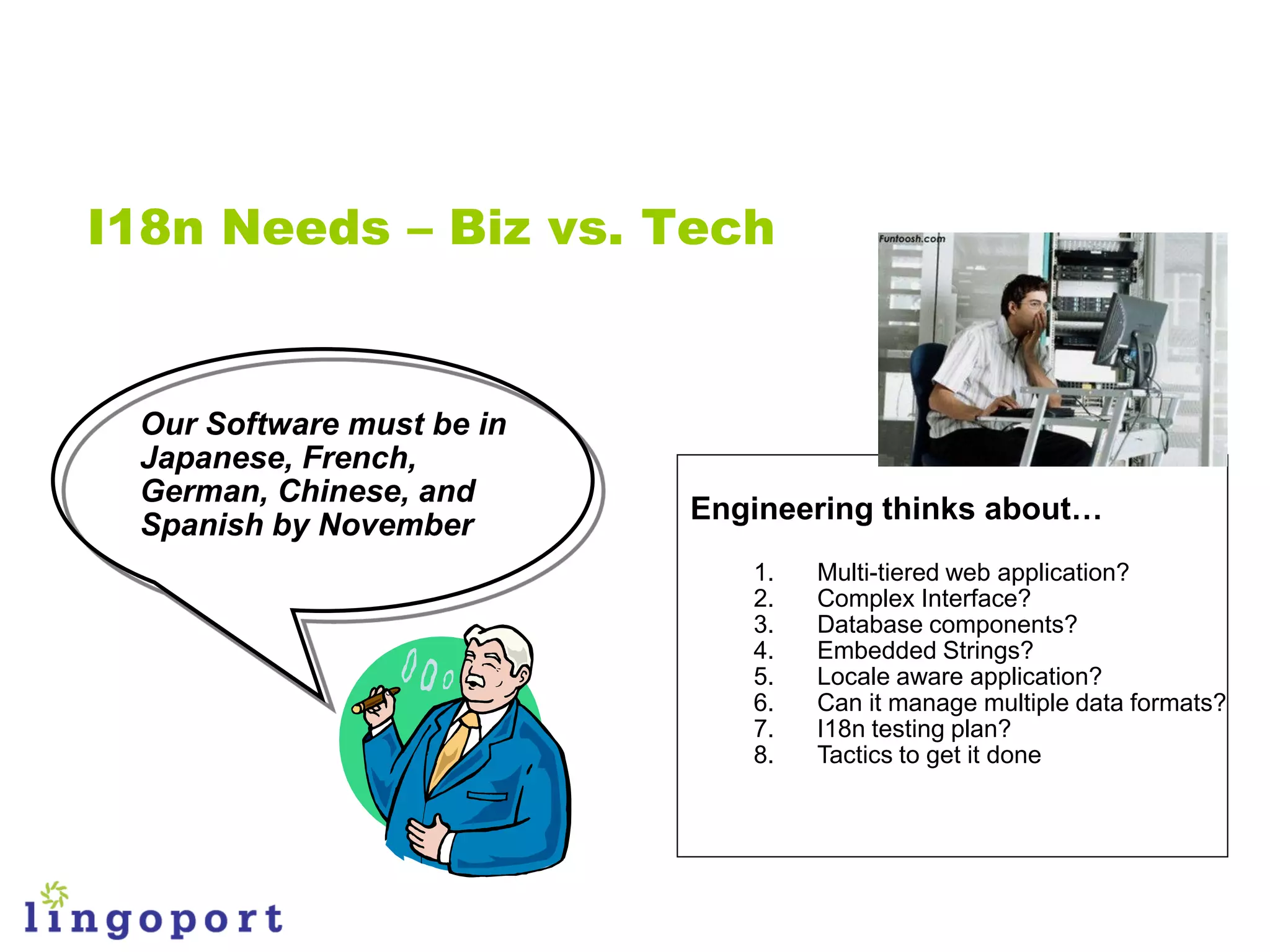 I18n Needs – Biz vs. Tech


 Our Software must be in
 Japanese, French,
 German, Chinese, and
                           Engineering thinks about…
 Spanish by November
                              1.   Multi-tiered web application?
                              2.   Complex Interface?
                              3.   Database components?
                              4.   Embedded Strings?
                              5.   Locale aware application?
                              6.   Can it manage multiple data formats?
                              7.   I18n testing plan?
                              8.   Tactics to get it done
 