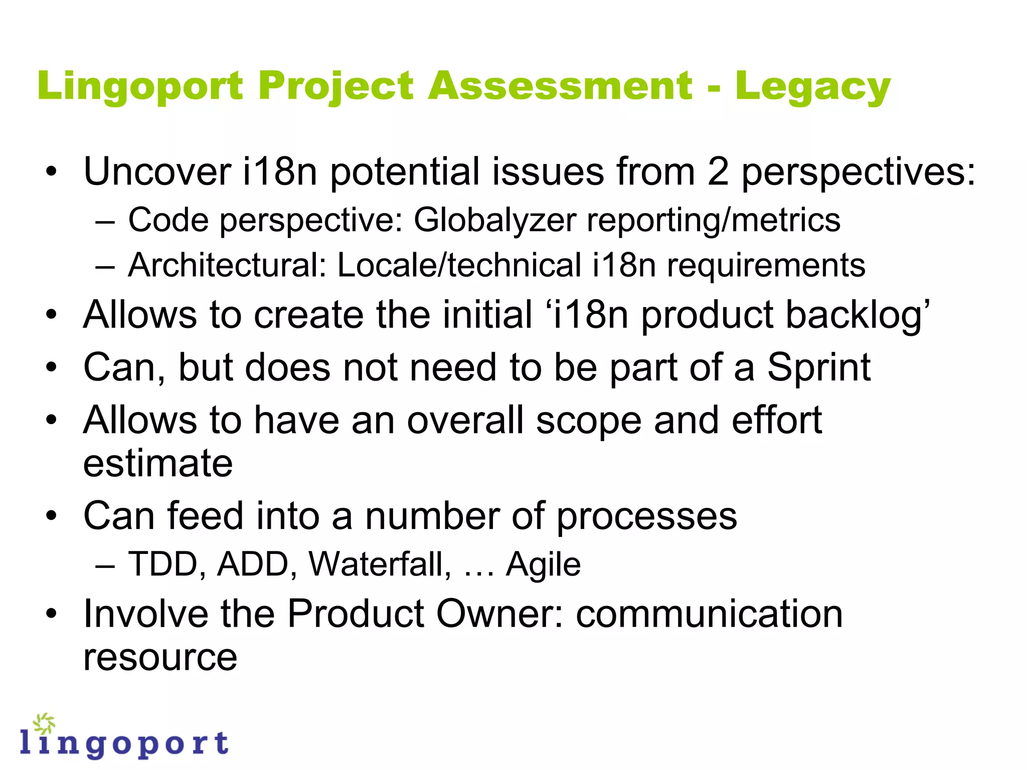 Lingoport Project Assessment - Legacy

• Uncover i18n potential issues from 2 perspectives:
   – Code perspective: Globalyzer reporting/metrics
   – Architectural: Locale/technical i18n requirements
• Allows to create the initial „i18n product backlog‟
• Can, but does not need to be part of a Sprint
• Allows to have an overall scope and effort
  estimate
• Can feed into a number of processes
   – TDD, ADD, Waterfall, … Agile
• Involve the Product Owner: communication
  resource
 