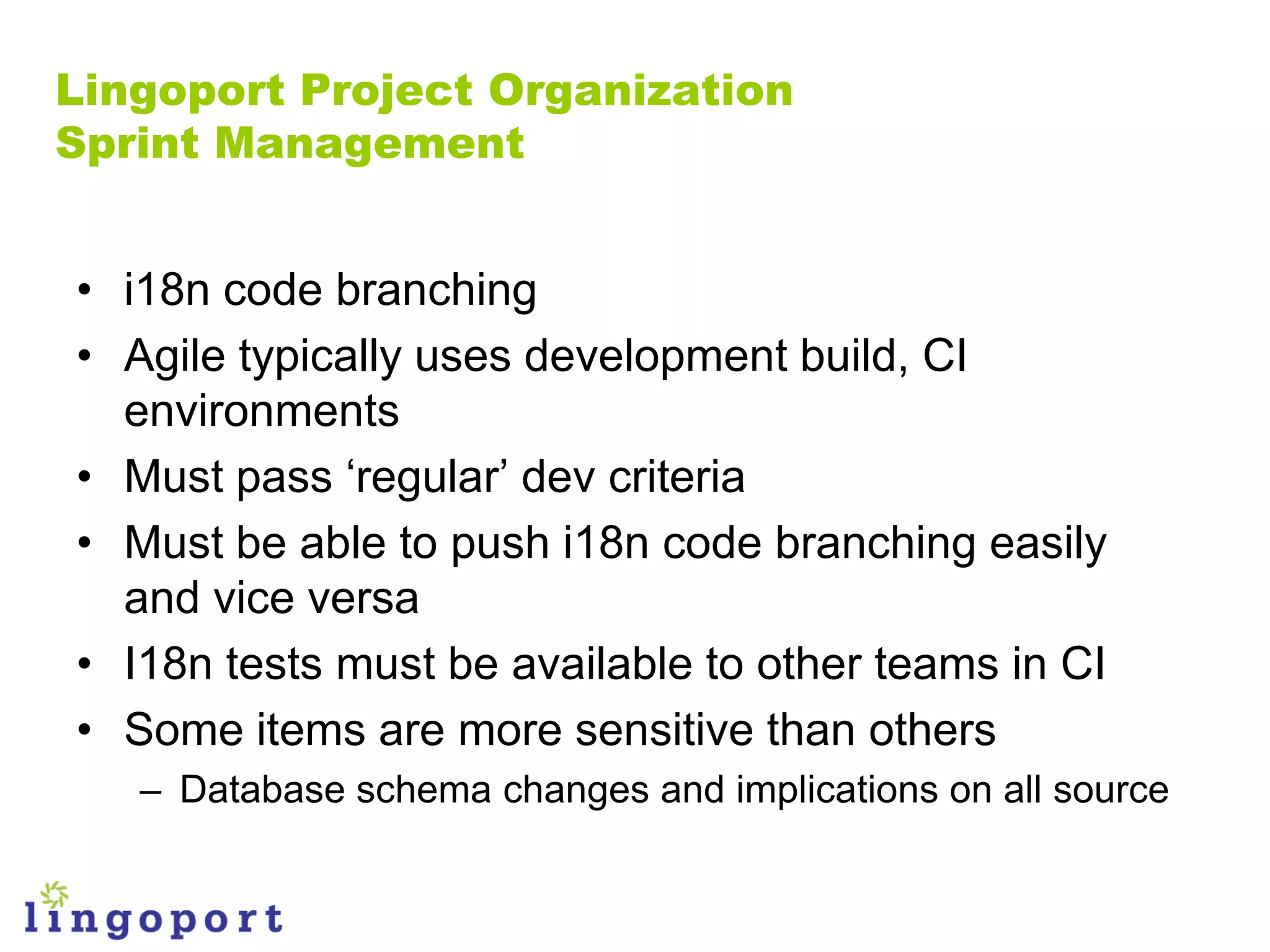 Lingoport Project Organization
Sprint Management


• i18n code branching
• Agile typically uses development build, CI
  environments
• Must pass „regular‟ dev criteria
• Must be able to push i18n code branching easily
  and vice versa
• I18n tests must be available to other teams in CI
• Some items are more sensitive than others
   – Database schema changes and implications on all source
 