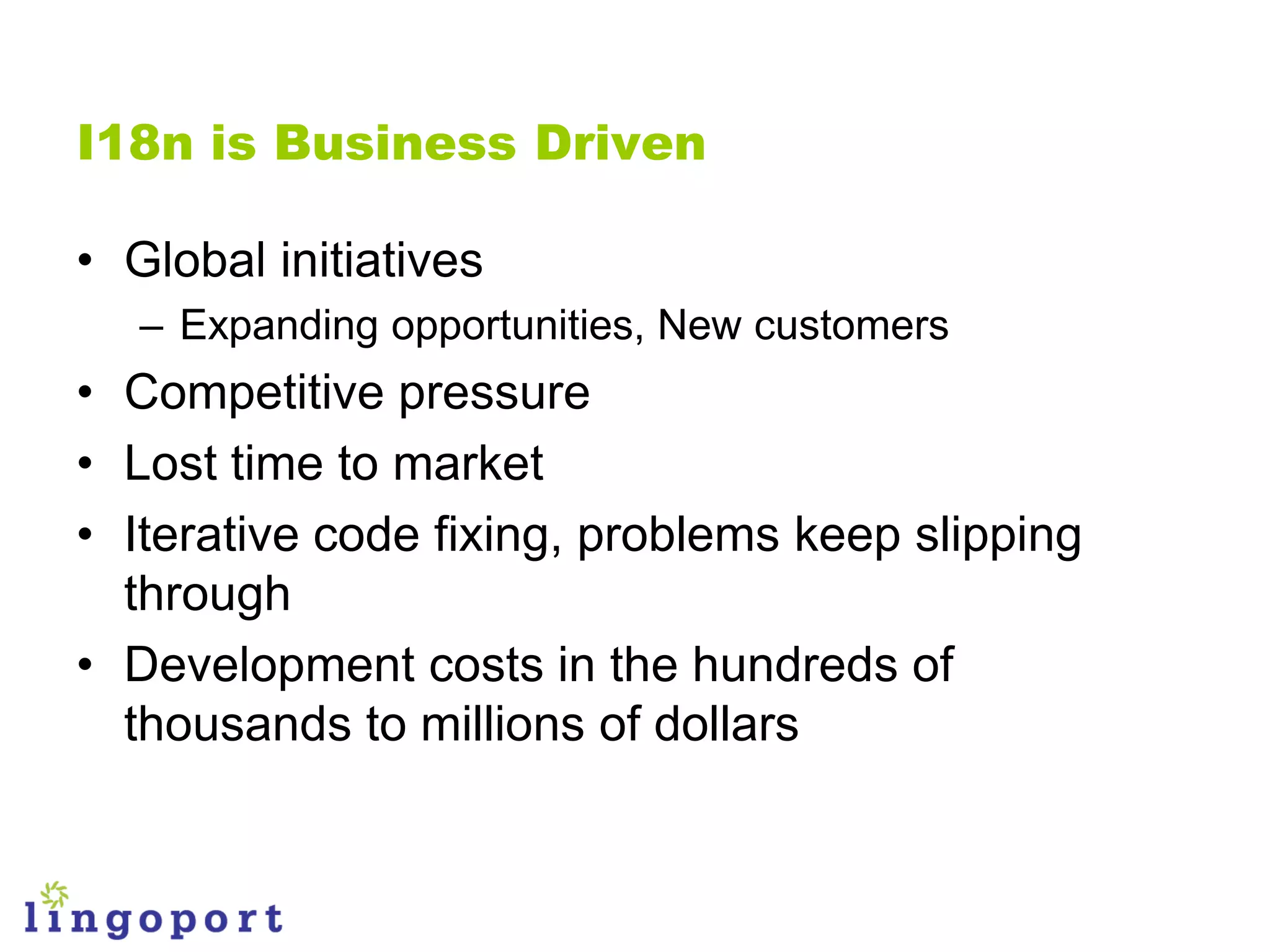 I18n is Business Driven

• Global initiatives
   – Expanding opportunities, New customers
• Competitive pressure
• Lost time to market
• Iterative code fixing, problems keep slipping
  through
• Development costs in the hundreds of
  thousands to millions of dollars
 