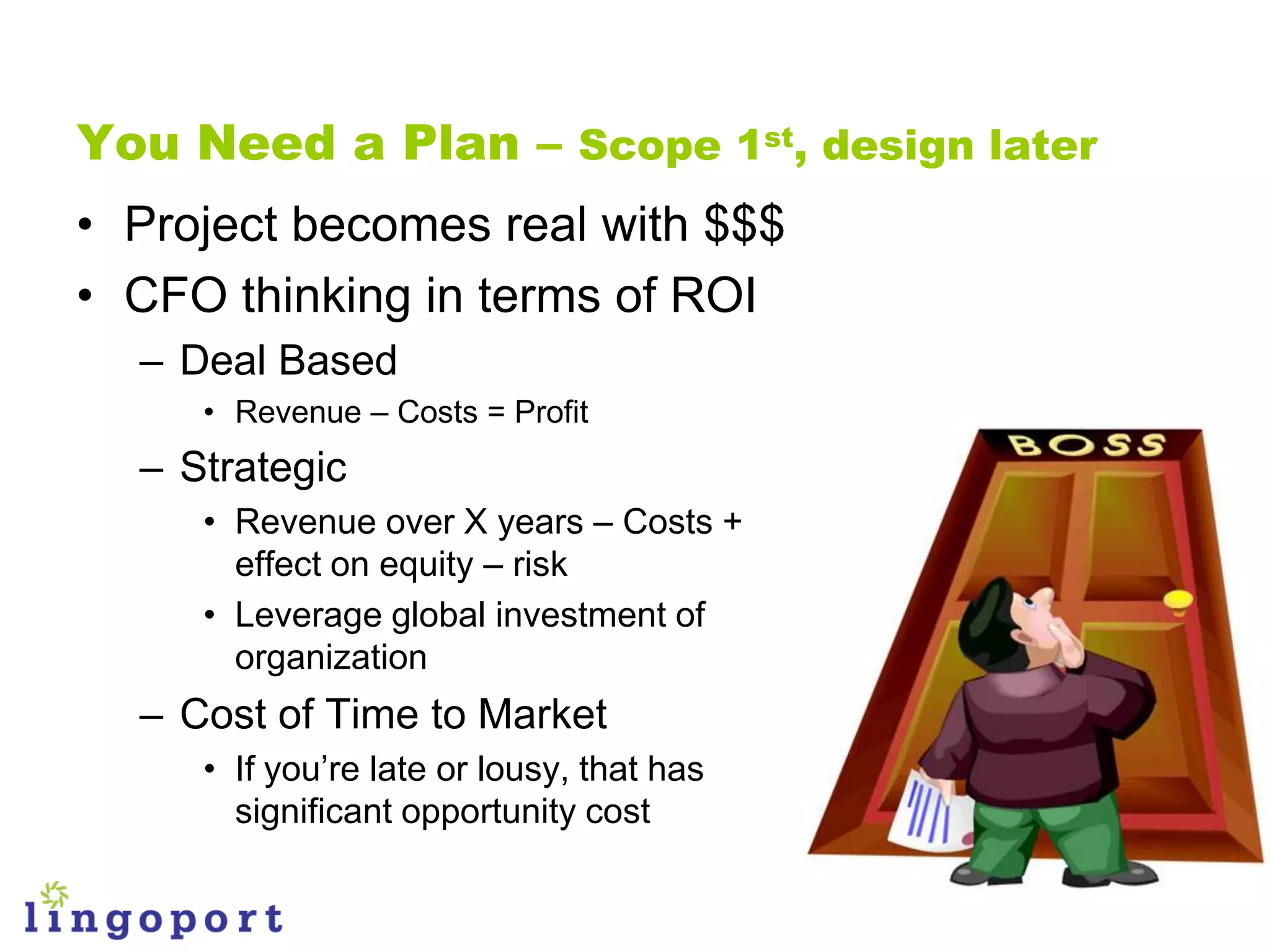 You Need a Plan – Scope 1st, design later
• Project becomes real with $$$
• CFO thinking in terms of ROI
  – Deal Based
     • Revenue – Costs = Profit
  – Strategic
     • Revenue over X years – Costs +
       effect on equity – risk
     • Leverage global investment of
       organization
  – Cost of Time to Market
     • If you‟re late or lousy, that has
       significant opportunity cost
 