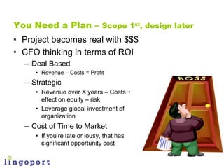 You Need a Plan – Scope 1st, design later
• Project becomes real with $$$
• CFO thinking in terms of ROI
  – Deal Based
  ...