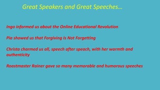 Great Speakers and Great Speeches… 
Ingo informed us about the Online Educational Revolution 
Pia showed us that Forgiving Is Not Forgetting 
Christa charmed us all, speech after speach, with her warmth and 
authenticity 
Roastmaster Rainer gave so many memorable and humorous speeches 
 